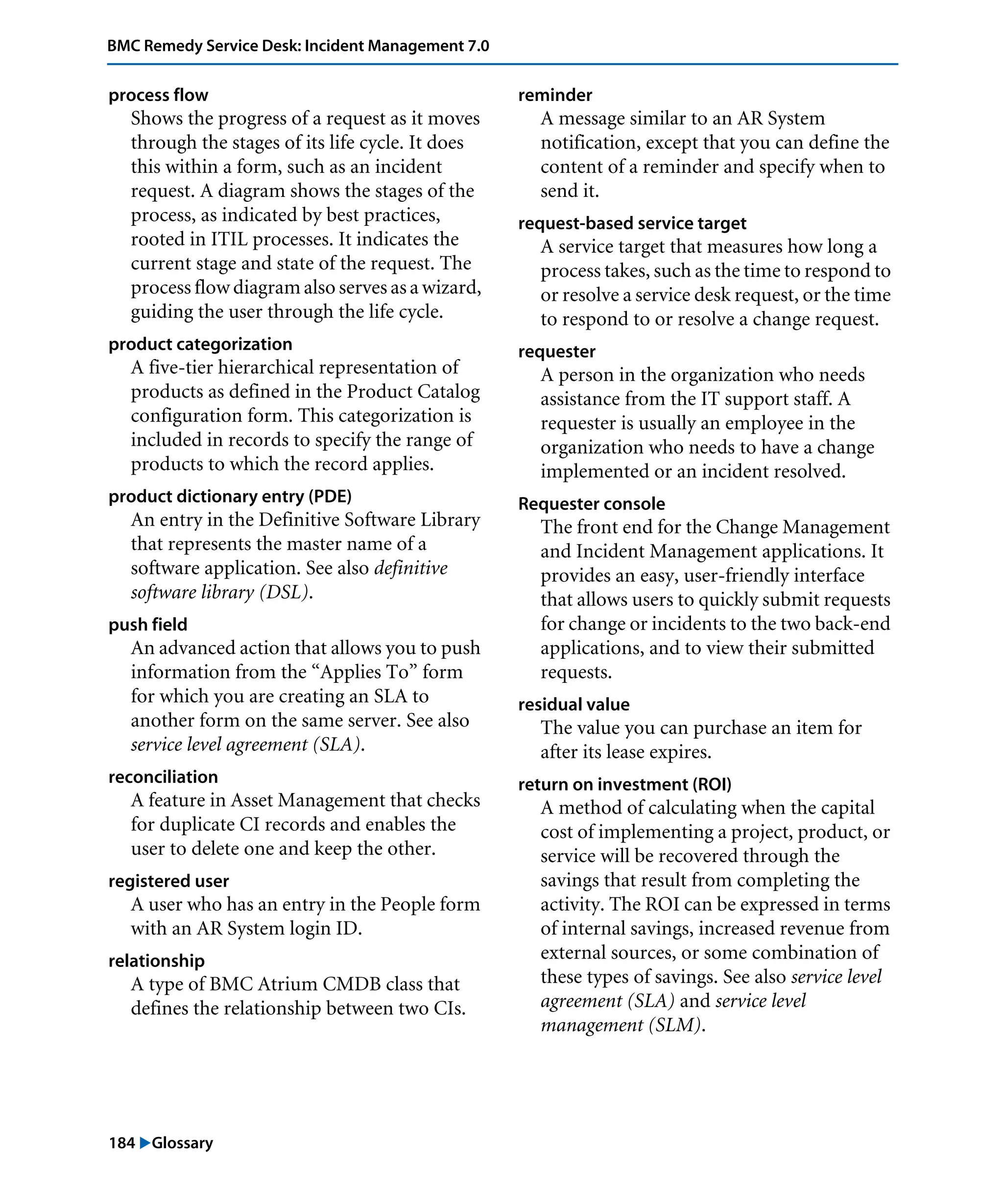 184 "Glossary
BMC Remedy Service Desk: Incident Management 7.0
process flow
Shows the progress of a request as it moves
through the stages of its life cycle. It does
this within a form, such as an incident
request. A diagram shows the stages of the
process, as indicated by best practices,
rooted in ITIL processes. It indicates the
current stage and state of the request. The
process flow diagram also serves as a wizard,
guiding the user through the life cycle.
product categorization
A five-tier hierarchical representation of
products as defined in the Product Catalog
configuration form. This categorization is
included in records to specify the range of
products to which the record applies.
product dictionary entry (PDE)
An entry in the Definitive Software Library
that represents the master name of a
software application. See also definitive
software library (DSL).
push field
An advanced action that allows you to push
information from the “Applies To” form
for which you are creating an SLA to
another form on the same server. See also
service level agreement (SLA).
reconciliation
A feature in Asset Management that checks
for duplicate CI records and enables the
user to delete one and keep the other.
registered user
A user who has an entry in the People form
with an AR System login ID.
relationship
A type of BMC Atrium CMDB class that
defines the relationship between two CIs.
reminder
A message similar to an AR System
notification, except that you can define the
content of a reminder and specify when to
send it.
request-based service target
A service target that measures how long a
process takes, such as the time to respond to
or resolve a service desk request, or the time
to respond to or resolve a change request.
requester
A person in the organization who needs
assistance from the IT support staff. A
requester is usually an employee in the
organization who needs to have a change
implemented or an incident resolved.
Requester console
The front end for the Change Management
and Incident Management applications. It
provides an easy, user-friendly interface
that allows users to quickly submit requests
for change or incidents to the two back-end
applications, and to view their submitted
requests.
residual value
The value you can purchase an item for
after its lease expires.
return on investment (ROI)
A method of calculating when the capital
cost of implementing a project, product, or
service will be recovered through the
savings that result from completing the
activity. The ROI can be expressed in terms
of internal savings, increased revenue from
external sources, or some combination of
these types of savings. See also service level
agreement (SLA) and service level
management (SLM).
 