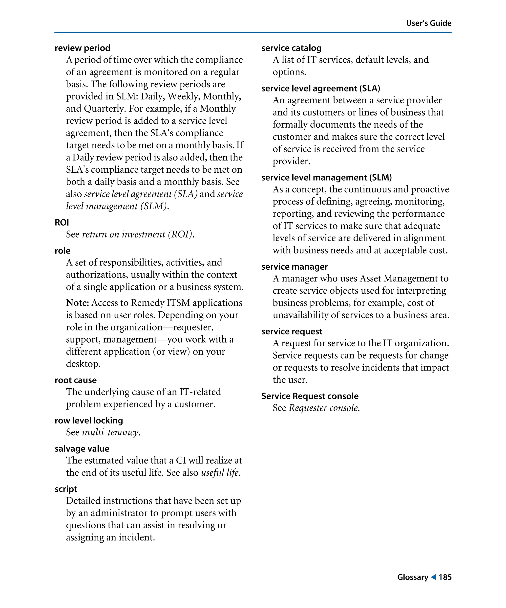 Glossary ! 185
User’s Guide
review period
A period of time over which the compliance
of an agreement is monitored on a regular
basis. The following review periods are
provided in SLM: Daily, Weekly, Monthly,
and Quarterly. For example, if a Monthly
review period is added to a service level
agreement, then the SLA's compliance
target needs to be met on a monthly basis. If
a Daily review period is also added, then the
SLA's compliance target needs to be met on
both a daily basis and a monthly basis. See
also service level agreement (SLA) and service
level management (SLM).
ROI
See return on investment (ROI).
role
A set of responsibilities, activities, and
authorizations, usually within the context
of a single application or a business system.
Note: Access to Remedy ITSM applications
is based on user roles. Depending on your
role in the organization—requester,
support, management—you work with a
different application (or view) on your
desktop.
root cause
The underlying cause of an IT-related
problem experienced by a customer.
row level locking
See multi-tenancy.
salvage value
The estimated value that a CI will realize at
the end of its useful life. See also useful life.
script
Detailed instructions that have been set up
by an administrator to prompt users with
questions that can assist in resolving or
assigning an incident.
service catalog
A list of IT services, default levels, and
options.
service level agreement (SLA)
An agreement between a service provider
and its customers or lines of business that
formally documents the needs of the
customer and makes sure the correct level
of service is received from the service
provider.
service level management (SLM)
As a concept, the continuous and proactive
process of defining, agreeing, monitoring,
reporting, and reviewing the performance
of IT services to make sure that adequate
levels of service are delivered in alignment
with business needs and at acceptable cost.
service manager
A manager who uses Asset Management to
create service objects used for interpreting
business problems, for example, cost of
unavailability of services to a business area.
service request
A request for service to the IT organization.
Service requests can be requests for change
or requests to resolve incidents that impact
the user.
Service Request console
See Requester console.
 