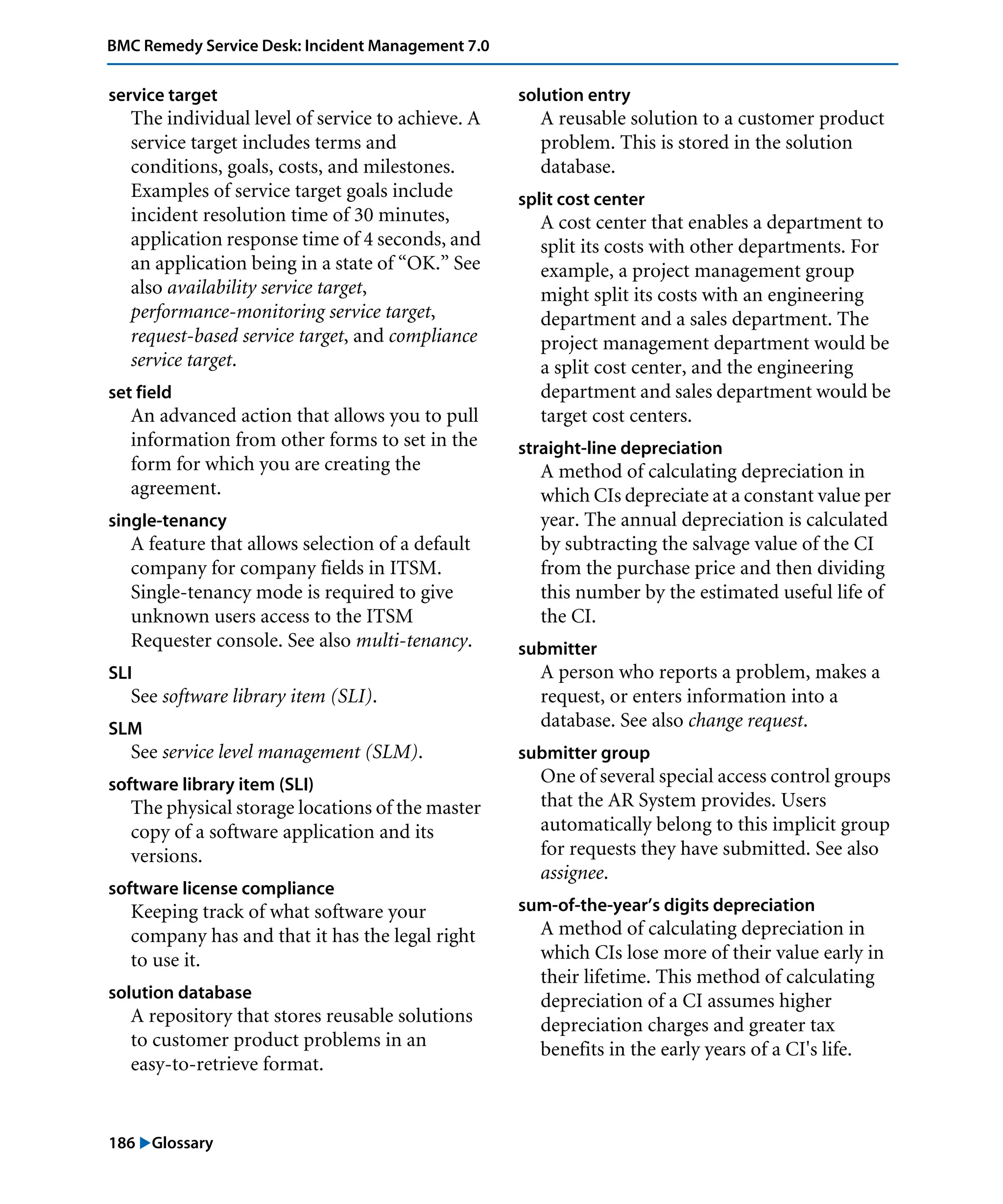 186 "Glossary
BMC Remedy Service Desk: Incident Management 7.0
service target
The individual level of service to achieve. A
service target includes terms and
conditions, goals, costs, and milestones.
Examples of service target goals include
incident resolution time of 30 minutes,
application response time of 4 seconds, and
an application being in a state of “OK.” See
also availability service target,
performance-monitoring service target,
request-based service target, and compliance
service target.
set field
An advanced action that allows you to pull
information from other forms to set in the
form for which you are creating the
agreement.
single-tenancy
A feature that allows selection of a default
company for company fields in ITSM.
Single-tenancy mode is required to give
unknown users access to the ITSM
Requester console. See also multi-tenancy.
SLI
See software library item (SLI).
SLM
See service level management (SLM).
software library item (SLI)
The physical storage locations of the master
copy of a software application and its
versions.
software license compliance
Keeping track of what software your
company has and that it has the legal right
to use it.
solution database
A repository that stores reusable solutions
to customer product problems in an
easy-to-retrieve format.
solution entry
A reusable solution to a customer product
problem. This is stored in the solution
database.
split cost center
A cost center that enables a department to
split its costs with other departments. For
example, a project management group
might split its costs with an engineering
department and a sales department. The
project management department would be
a split cost center, and the engineering
department and sales department would be
target cost centers.
straight-line depreciation
A method of calculating depreciation in
which CIs depreciate at a constant value per
year. The annual depreciation is calculated
by subtracting the salvage value of the CI
from the purchase price and then dividing
this number by the estimated useful life of
the CI.
submitter
A person who reports a problem, makes a
request, or enters information into a
database. See also change request.
submitter group
One of several special access control groups
that the AR System provides. Users
automatically belong to this implicit group
for requests they have submitted. See also
assignee.
sum-of-the-year’s digits depreciation
A method of calculating depreciation in
which CIs lose more of their value early in
their lifetime. This method of calculating
depreciation of a CI assumes higher
depreciation charges and greater tax
benefits in the early years of a CI's life.
 