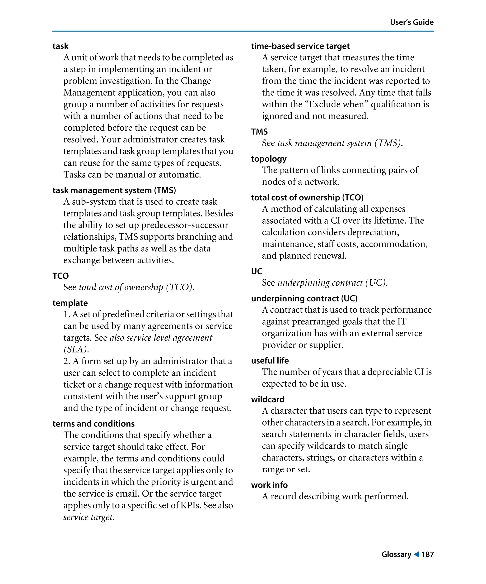 Glossary ! 187
User’s Guide
task
A unit of work that needs to be completed as
a step in implementing an incident or
problem investigation. In the Change
Management application, you can also
group a number of activities for requests
with a number of actions that need to be
completed before the request can be
resolved. Your administrator creates task
templatesandtaskgrouptemplatesthatyou
can reuse for the same types of requests.
Tasks can be manual or automatic.
task management system (TMS)
A sub-system that is used to create task
templates and task group templates. Besides
the ability to set up predecessor-successor
relationships, TMS supports branching and
multiple task paths as well as the data
exchange between activities.
TCO
See total cost of ownership (TCO).
template
1. A set of predefined criteria or settings that
can be used by many agreements or service
targets. See also service level agreement
(SLA).
2. A form set up by an administrator that a
user can select to complete an incident
ticket or a change request with information
consistent with the user’s support group
and the type of incident or change request.
terms and conditions
The conditions that specify whether a
service target should take effect. For
example, the terms and conditions could
specify that the service target applies only to
incidents in which the priority is urgent and
the service is email. Or the service target
applies only to a specific set of KPIs. See also
service target.
time-based service target
A service target that measures the time
taken, for example, to resolve an incident
from the time the incident was reported to
the time it was resolved. Any time that falls
within the “Exclude when” qualification is
ignored and not measured.
TMS
See task management system (TMS).
topology
The pattern of links connecting pairs of
nodes of a network.
total cost of ownership (TCO)
A method of calculating all expenses
associated with a CI over its lifetime. The
calculation considers depreciation,
maintenance, staff costs, accommodation,
and planned renewal.
UC
See underpinning contract (UC).
underpinning contract (UC)
A contract that is used to track performance
against prearranged goals that the IT
organization has with an external service
provider or supplier.
useful life
The number of years that a depreciable CI is
expected to be in use.
wildcard
A character that users can type to represent
other characters in a search. For example, in
search statements in character fields, users
can specify wildcards to match single
characters, strings, or characters within a
range or set.
work info
A record describing work performed.
 
