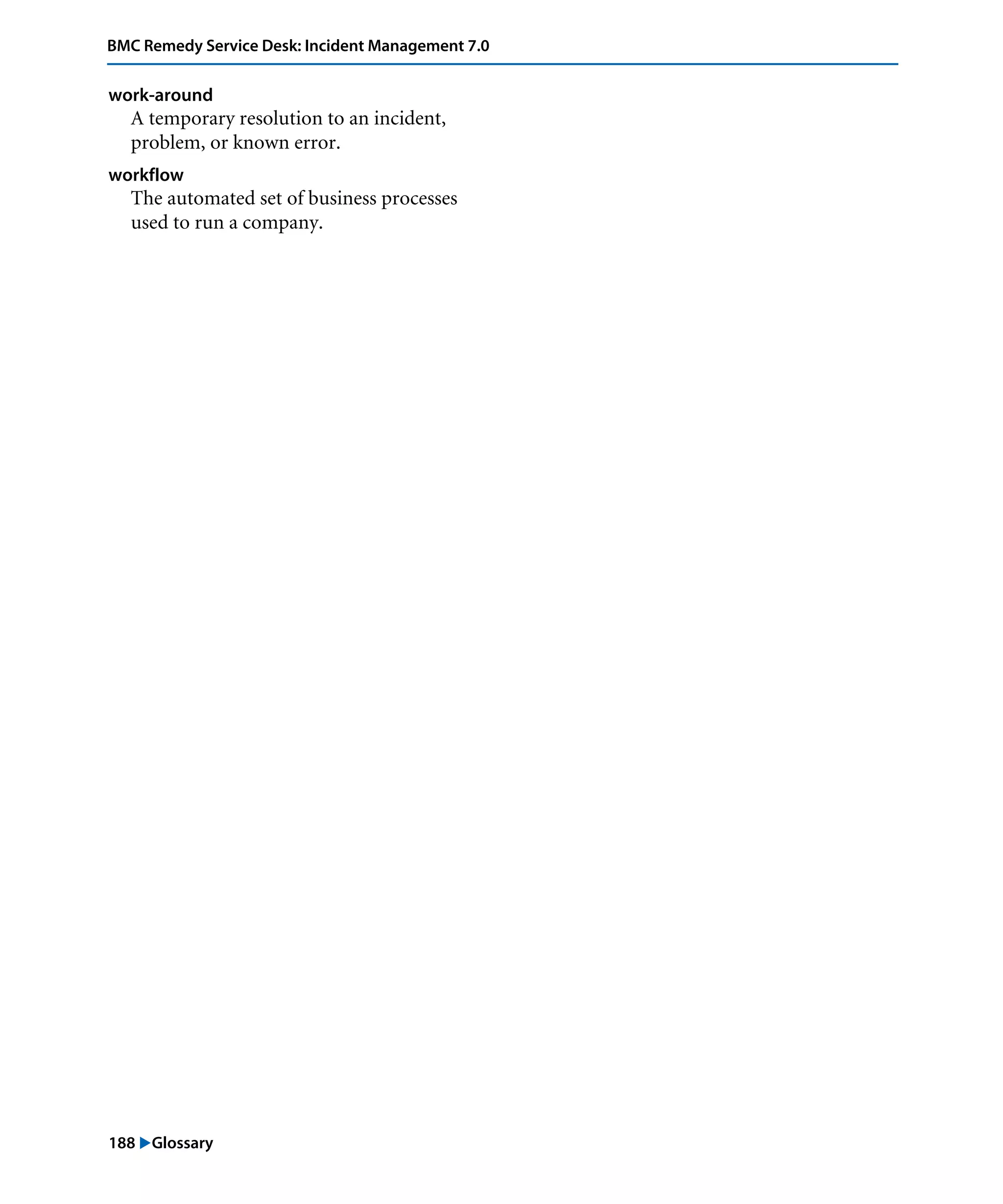 188 "Glossary
BMC Remedy Service Desk: Incident Management 7.0
work-around
A temporary resolution to an incident,
problem, or known error.
workflow
The automated set of business processes
used to run a company.
 