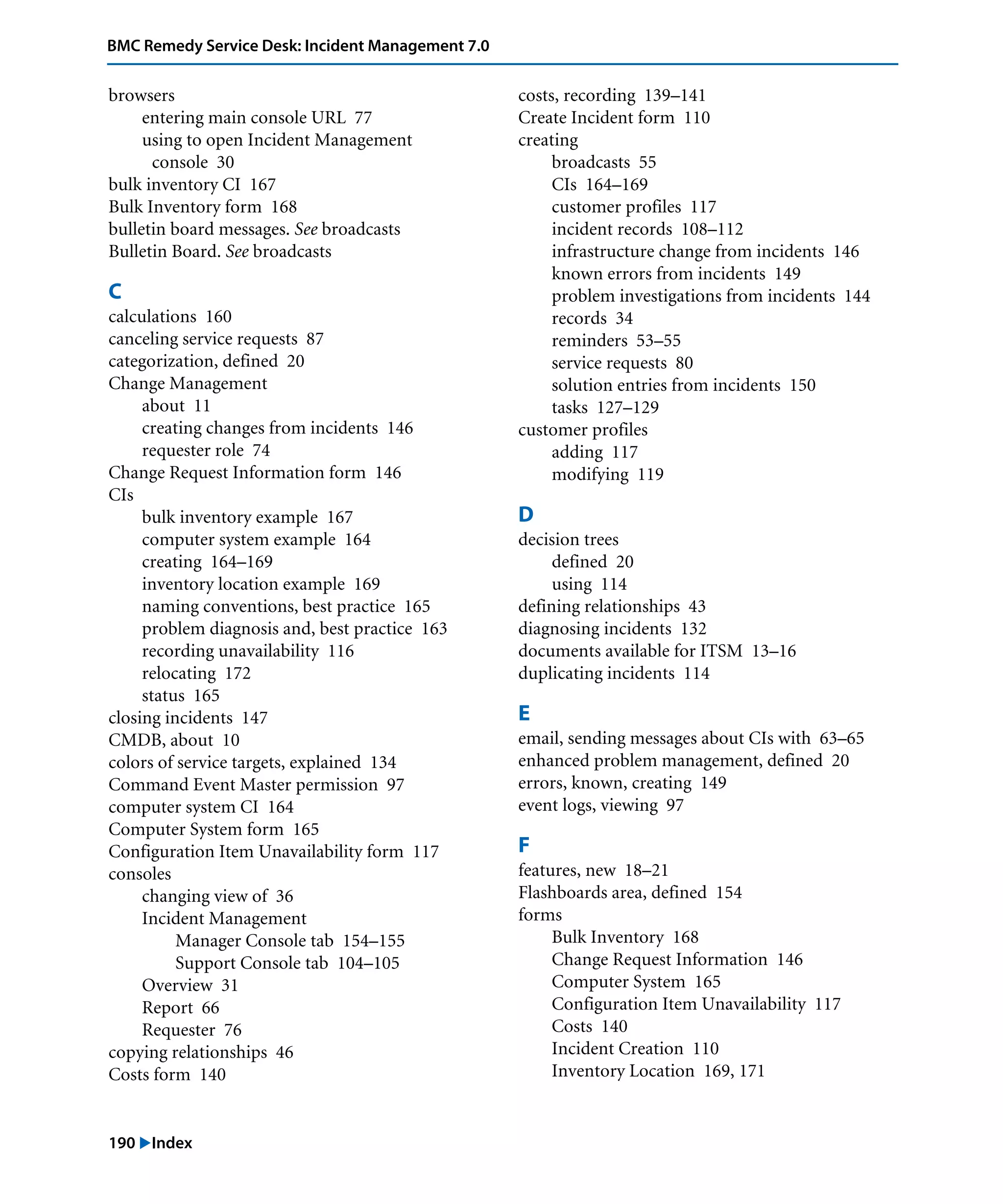 190 "Index
BMC Remedy Service Desk: Incident Management 7.0
browsers
entering main console URL 77
using to open Incident Management
console 30
bulk inventory CI 167
Bulk Inventory form 168
bulletin board messages. See broadcasts
Bulletin Board. See broadcasts
C
calculations 160
canceling service requests 87
categorization, defined 20
Change Management
about 11
creating changes from incidents 146
requester role 74
Change Request Information form 146
CIs
bulk inventory example 167
computer system example 164
creating 164–169
inventory location example 169
naming conventions, best practice 165
problem diagnosis and, best practice 163
recording unavailability 116
relocating 172
status 165
closing incidents 147
CMDB, about 10
colors of service targets, explained 134
Command Event Master permission 97
computer system CI 164
Computer System form 165
Configuration Item Unavailability form 117
consoles
changing view of 36
Incident Management
Manager Console tab 154–155
Support Console tab 104–105
Overview 31
Report 66
Requester 76
copying relationships 46
Costs form 140
costs, recording 139–141
Create Incident form 110
creating
broadcasts 55
CIs 164–169
customer profiles 117
incident records 108–112
infrastructure change from incidents 146
known errors from incidents 149
problem investigations from incidents 144
records 34
reminders 53–55
service requests 80
solution entries from incidents 150
tasks 127–129
customer profiles
adding 117
modifying 119
D
decision trees
defined 20
using 114
defining relationships 43
diagnosing incidents 132
documents available for ITSM 13–16
duplicating incidents 114
E
email, sending messages about CIs with 63–65
enhanced problem management, defined 20
errors, known, creating 149
event logs, viewing 97
F
features, new 18–21
Flashboards area, defined 154
forms
Bulk Inventory 168
Change Request Information 146
Computer System 165
Configuration Item Unavailability 117
Costs 140
Incident Creation 110
Inventory Location 169, 171
 