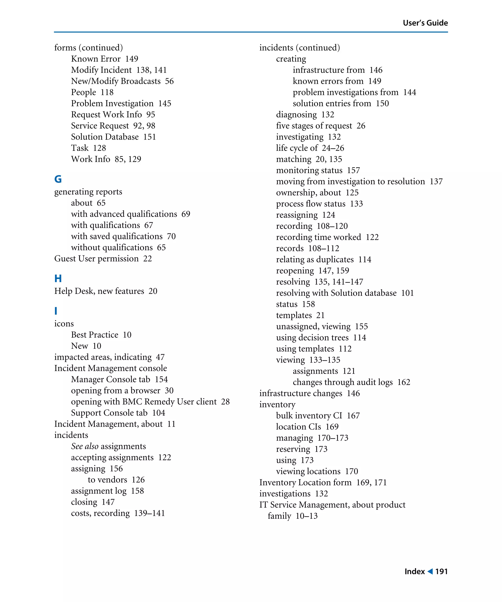Index ! 191
User’s Guide
forms (continued)
Known Error 149
Modify Incident 138, 141
New/Modify Broadcasts 56
People 118
Problem Investigation 145
Request Work Info 95
Service Request 92, 98
Solution Database 151
Task 128
Work Info 85, 129
G
generating reports
about 65
with advanced qualifications 69
with qualifications 67
with saved qualifications 70
without qualifications 65
Guest User permission 22
H
Help Desk, new features 20
I
icons
Best Practice 10
New 10
impacted areas, indicating 47
Incident Management console
Manager Console tab 154
opening from a browser 30
opening with BMC Remedy User client 28
Support Console tab 104
Incident Management, about 11
incidents
See also assignments
accepting assignments 122
assigning 156
to vendors 126
assignment log 158
closing 147
costs, recording 139–141
incidents (continued)
creating
infrastructure from 146
known errors from 149
problem investigations from 144
solution entries from 150
diagnosing 132
five stages of request 26
investigating 132
life cycle of 24–26
matching 20, 135
monitoring status 157
moving from investigation to resolution 137
ownership, about 125
process flow status 133
reassigning 124
recording 108–120
recording time worked 122
records 108–112
relating as duplicates 114
reopening 147, 159
resolving 135, 141–147
resolving with Solution database 101
status 158
templates 21
unassigned, viewing 155
using decision trees 114
using templates 112
viewing 133–135
assignments 121
changes through audit logs 162
infrastructure changes 146
inventory
bulk inventory CI 167
location CIs 169
managing 170–173
reserving 173
using 173
viewing locations 170
Inventory Location form 169, 171
investigations 132
IT Service Management, about product
family 10–13
 