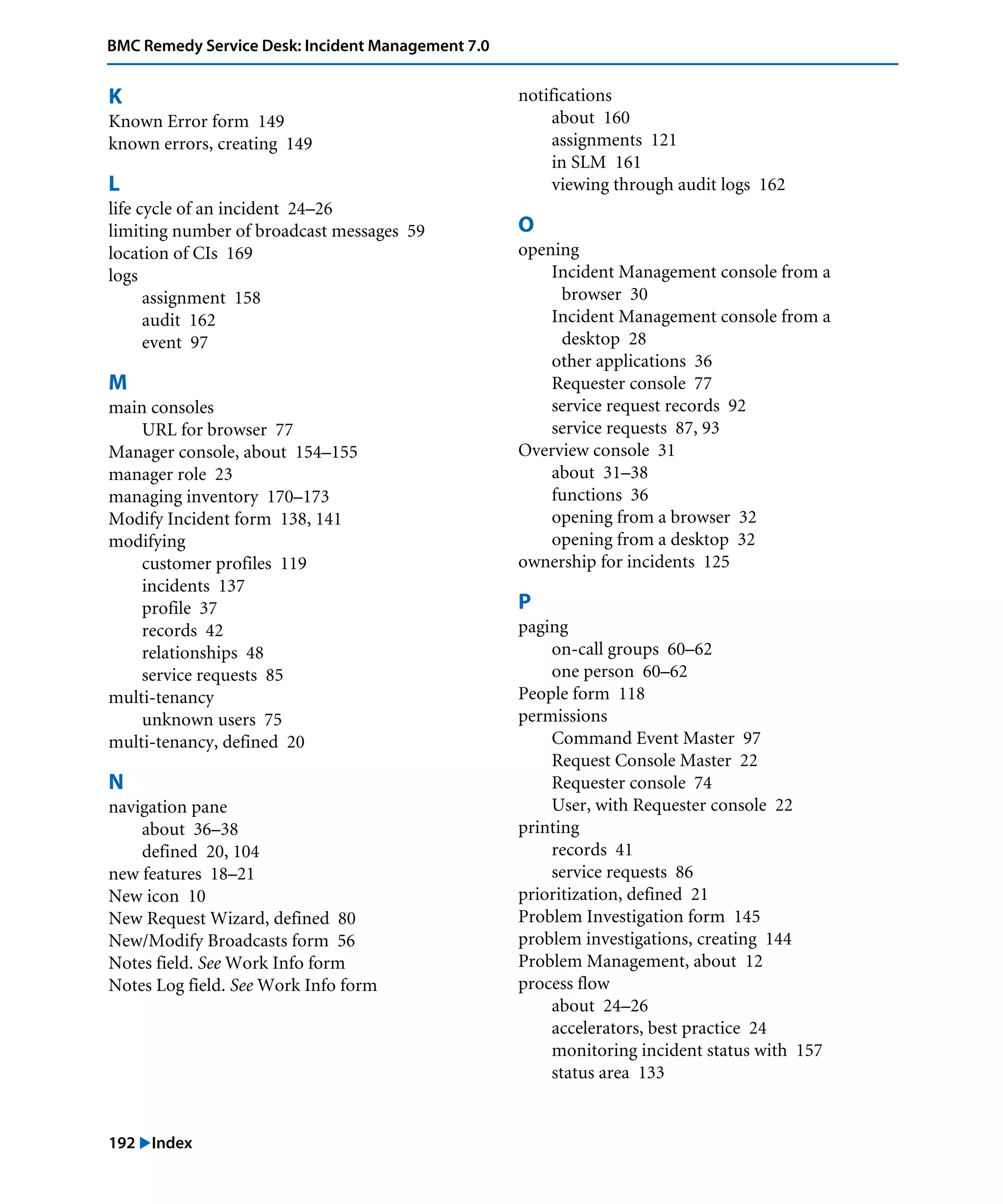 192 "Index
BMC Remedy Service Desk: Incident Management 7.0
K
Known Error form 149
known errors, creating 149
L
life cycle of an incident 24–26
limiting number of broadcast messages 59
location of CIs 169
logs
assignment 158
audit 162
event 97
M
main consoles
URL for browser 77
Manager console, about 154–155
manager role 23
managing inventory 170–173
Modify Incident form 138, 141
modifying
customer profiles 119
incidents 137
profile 37
records 42
relationships 48
service requests 85
multi-tenancy
unknown users 75
multi-tenancy, defined 20
N
navigation pane
about 36–38
defined 20, 104
new features 18–21
New icon 10
New Request Wizard, defined 80
New/Modify Broadcasts form 56
Notes field. See Work Info form
Notes Log field. See Work Info form
notifications
about 160
assignments 121
in SLM 161
viewing through audit logs 162
O
opening
Incident Management console from a
browser 30
Incident Management console from a
desktop 28
other applications 36
Requester console 77
service request records 92
service requests 87, 93
Overview console 31
about 31–38
functions 36
opening from a browser 32
opening from a desktop 32
ownership for incidents 125
P
paging
on-call groups 60–62
one person 60–62
People form 118
permissions
Command Event Master 97
Request Console Master 22
Requester console 74
User, with Requester console 22
printing
records 41
service requests 86
prioritization, defined 21
Problem Investigation form 145
problem investigations, creating 144
Problem Management, about 12
process flow
about 24–26
accelerators, best practice 24
monitoring incident status with 157
status area 133
 