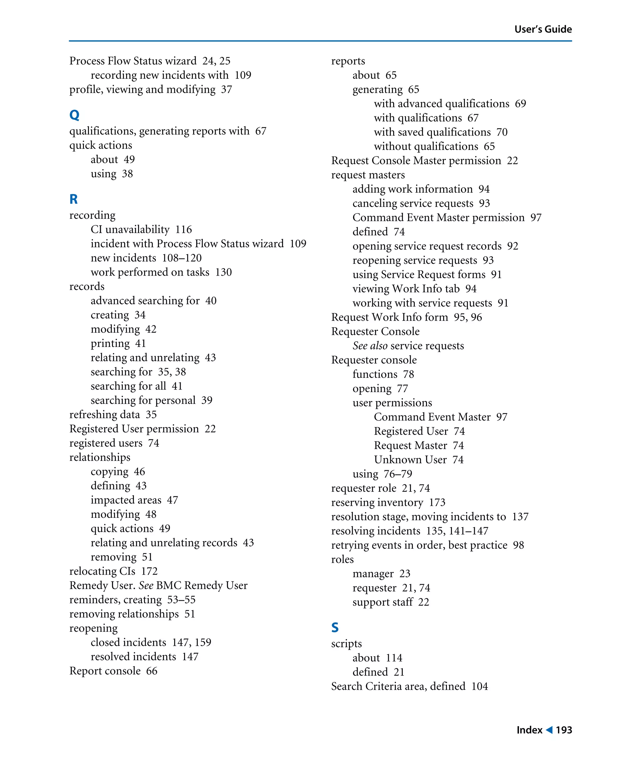 Index ! 193
User’s Guide
Process Flow Status wizard 24, 25
recording new incidents with 109
profile, viewing and modifying 37
Q
qualifications, generating reports with 67
quick actions
about 49
using 38
R
recording
CI unavailability 116
incident with Process Flow Status wizard 109
new incidents 108–120
work performed on tasks 130
records
advanced searching for 40
creating 34
modifying 42
printing 41
relating and unrelating 43
searching for 35, 38
searching for all 41
searching for personal 39
refreshing data 35
Registered User permission 22
registered users 74
relationships
copying 46
defining 43
impacted areas 47
modifying 48
quick actions 49
relating and unrelating records 43
removing 51
relocating CIs 172
Remedy User. See BMC Remedy User
reminders, creating 53–55
removing relationships 51
reopening
closed incidents 147, 159
resolved incidents 147
Report console 66
reports
about 65
generating 65
with advanced qualifications 69
with qualifications 67
with saved qualifications 70
without qualifications 65
Request Console Master permission 22
request masters
adding work information 94
canceling service requests 93
Command Event Master permission 97
defined 74
opening service request records 92
reopening service requests 93
using Service Request forms 91
viewing Work Info tab 94
working with service requests 91
Request Work Info form 95, 96
Requester Console
See also service requests
Requester console
functions 78
opening 77
user permissions
Command Event Master 97
Registered User 74
Request Master 74
Unknown User 74
using 76–79
requester role 21, 74
reserving inventory 173
resolution stage, moving incidents to 137
resolving incidents 135, 141–147
retrying events in order, best practice 98
roles
manager 23
requester 21, 74
support staff 22
S
scripts
about 114
defined 21
Search Criteria area, defined 104
 