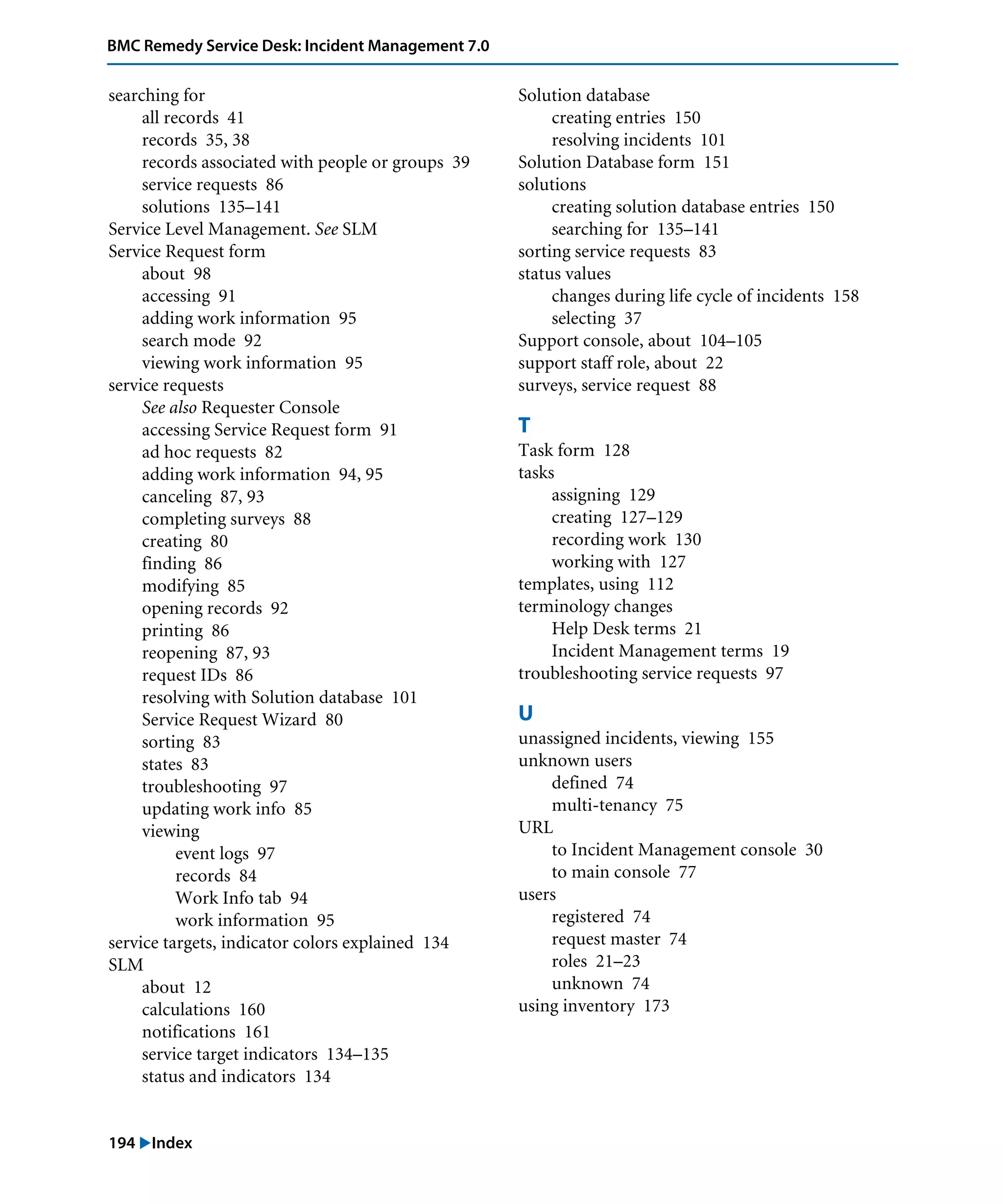 194 "Index
BMC Remedy Service Desk: Incident Management 7.0
searching for
all records 41
records 35, 38
records associated with people or groups 39
service requests 86
solutions 135–141
Service Level Management. See SLM
Service Request form
about 98
accessing 91
adding work information 95
search mode 92
viewing work information 95
service requests
See also Requester Console
accessing Service Request form 91
ad hoc requests 82
adding work information 94, 95
canceling 87, 93
completing surveys 88
creating 80
finding 86
modifying 85
opening records 92
printing 86
reopening 87, 93
request IDs 86
resolving with Solution database 101
Service Request Wizard 80
sorting 83
states 83
troubleshooting 97
updating work info 85
viewing
event logs 97
records 84
Work Info tab 94
work information 95
service targets, indicator colors explained 134
SLM
about 12
calculations 160
notifications 161
service target indicators 134–135
status and indicators 134
Solution database
creating entries 150
resolving incidents 101
Solution Database form 151
solutions
creating solution database entries 150
searching for 135–141
sorting service requests 83
status values
changes during life cycle of incidents 158
selecting 37
Support console, about 104–105
support staff role, about 22
surveys, service request 88
T
Task form 128
tasks
assigning 129
creating 127–129
recording work 130
working with 127
templates, using 112
terminology changes
Help Desk terms 21
Incident Management terms 19
troubleshooting service requests 97
U
unassigned incidents, viewing 155
unknown users
defined 74
multi-tenancy 75
URL
to Incident Management console 30
to main console 77
users
registered 74
request master 74
roles 21–23
unknown 74
using inventory 173
 