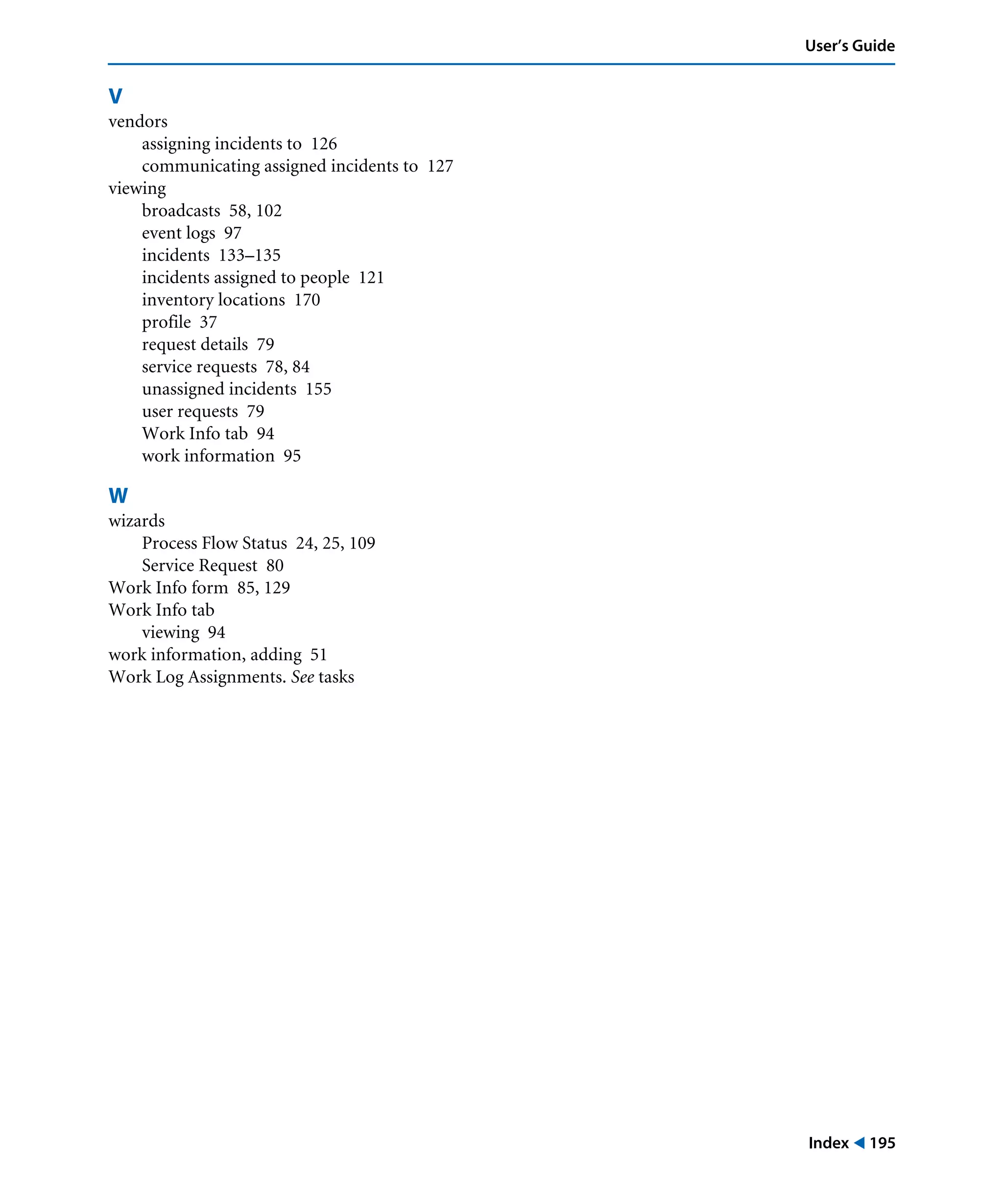Index ! 195
User’s Guide
V
vendors
assigning incidents to 126
communicating assigned incidents to 127
viewing
broadcasts 58, 102
event logs 97
incidents 133–135
incidents assigned to people 121
inventory locations 170
profile 37
request details 79
service requests 78, 84
unassigned incidents 155
user requests 79
Work Info tab 94
work information 95
W
wizards
Process Flow Status 24, 25, 109
Service Request 80
Work Info form 85, 129
Work Info tab
viewing 94
work information, adding 51
Work Log Assignments. See tasks
 
