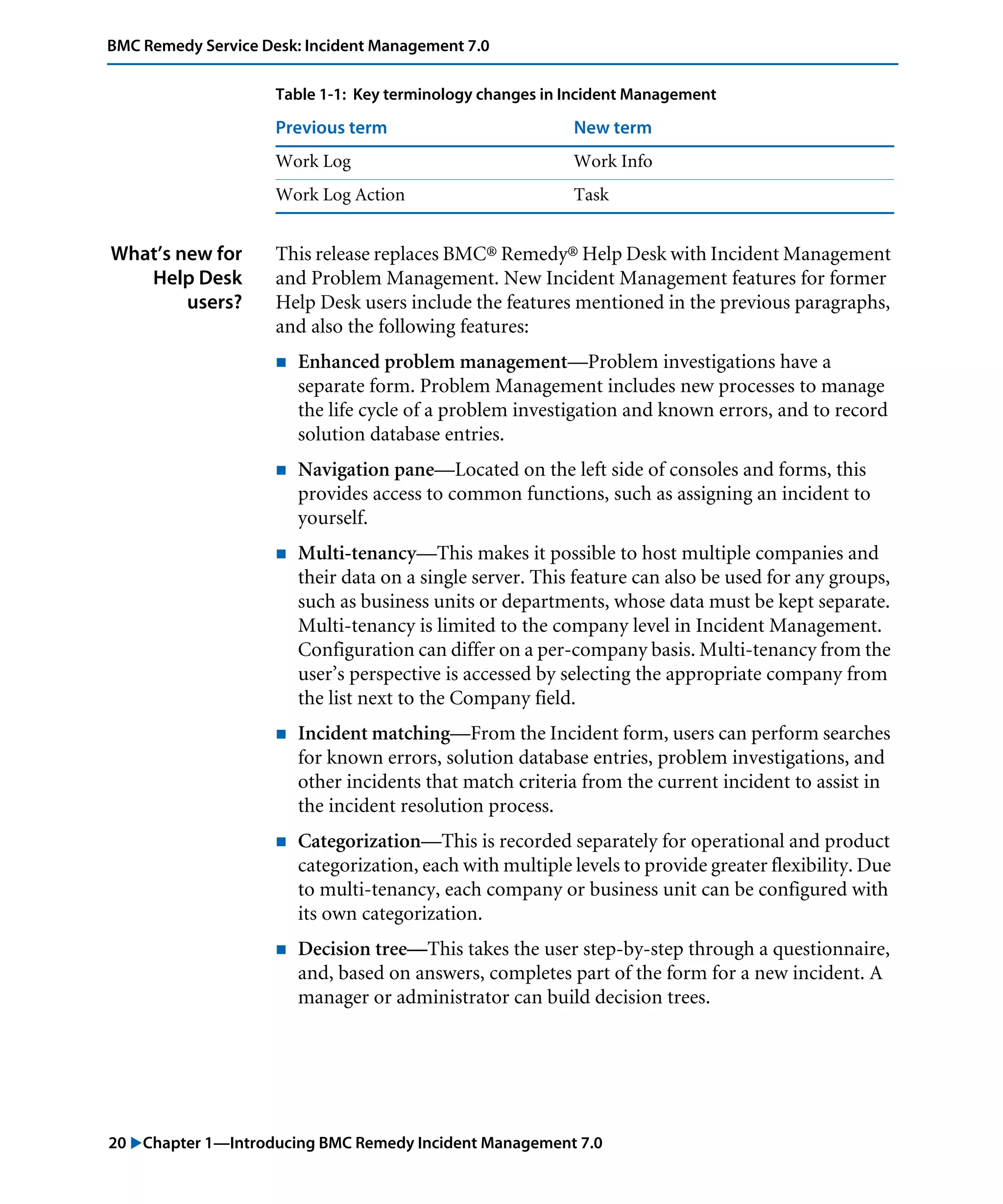 20 "Chapter 1—Introducing BMC Remedy Incident Management 7.0
BMC Remedy Service Desk: Incident Management 7.0
What’s new for
Help Desk
users?
This release replaces BMC® Remedy® Help Desk with Incident Management
and Problem Management. New Incident Management features for former
Help Desk users include the features mentioned in the previous paragraphs,
and also the following features:
! Enhanced problem management—Problem investigations have a
separate form. Problem Management includes new processes to manage
the life cycle of a problem investigation and known errors, and to record
solution database entries.
! Navigation pane—Located on the left side of consoles and forms, this
provides access to common functions, such as assigning an incident to
yourself.
! Multi-tenancy—This makes it possible to host multiple companies and
their data on a single server. This feature can also be used for any groups,
such as business units or departments, whose data must be kept separate.
Multi-tenancy is limited to the company level in Incident Management.
Configuration can differ on a per-company basis. Multi-tenancy from the
user’s perspective is accessed by selecting the appropriate company from
the list next to the Company field.
! Incident matching—From the Incident form, users can perform searches
for known errors, solution database entries, problem investigations, and
other incidents that match criteria from the current incident to assist in
the incident resolution process.
! Categorization—This is recorded separately for operational and product
categorization, each with multiple levels to provide greater flexibility. Due
to multi-tenancy, each company or business unit can be configured with
its own categorization.
! Decision tree—This takes the user step-by-step through a questionnaire,
and, based on answers, completes part of the form for a new incident. A
manager or administrator can build decision trees.
Work Log Work Info
Work Log Action Task
Table 1-1: Key terminology changes in Incident Management
Previous term New term
 