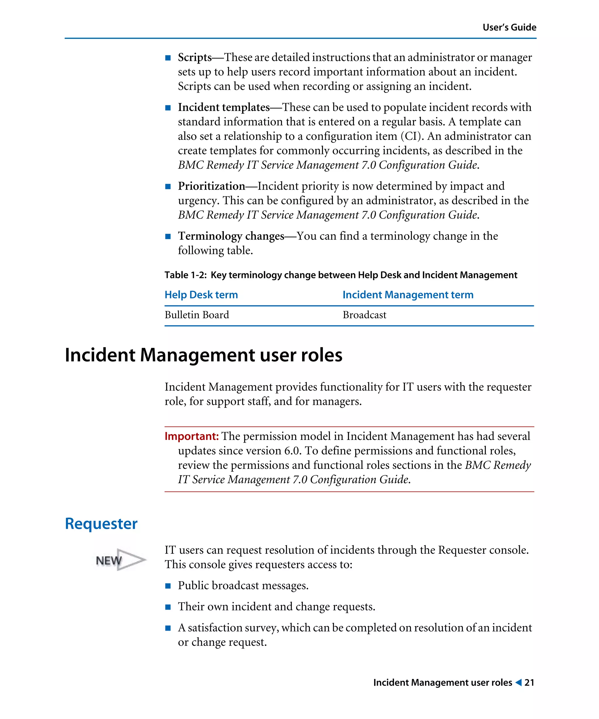 Incident Management user roles ! 21
User’s Guide
! Scripts—These are detailed instructions that an administrator or manager
sets up to help users record important information about an incident.
Scripts can be used when recording or assigning an incident.
! Incident templates—These can be used to populate incident records with
standard information that is entered on a regular basis. A template can
also set a relationship to a configuration item (CI). An administrator can
create templates for commonly occurring incidents, as described in the
BMC Remedy IT Service Management 7.0 Configuration Guide.
! Prioritization—Incident priority is now determined by impact and
urgency. This can be configured by an administrator, as described in the
BMC Remedy IT Service Management 7.0 Configuration Guide.
! Terminology changes—You can find a terminology change in the
following table.
Incident Management user roles
Incident Management provides functionality for IT users with the requester
role, for support staff, and for managers.
Important: The permission model in Incident Management has had several
updates since version 6.0. To define permissions and functional roles,
review the permissions and functional roles sections in the BMC Remedy
IT Service Management 7.0 Configuration Guide.
Requester
IT users can request resolution of incidents through the Requester console.
This console gives requesters access to:
! Public broadcast messages.
! Their own incident and change requests.
! A satisfaction survey, which can be completed on resolution of an incident
or change request.
Table 1-2: Key terminology change between Help Desk and Incident Management
Help Desk term Incident Management term
Bulletin Board Broadcast
 