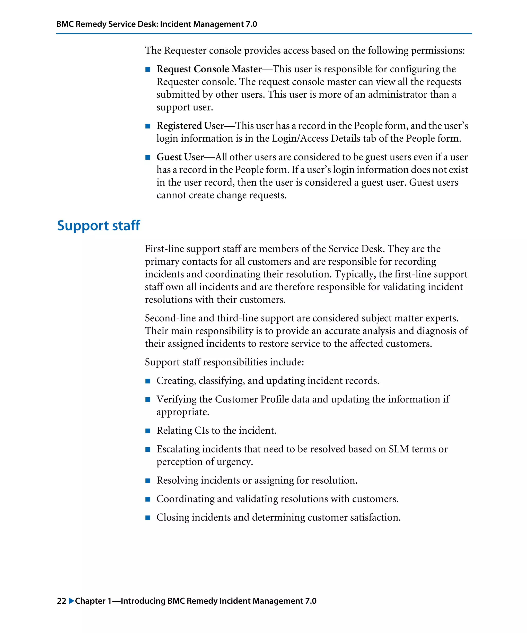 22 "Chapter 1—Introducing BMC Remedy Incident Management 7.0
BMC Remedy Service Desk: Incident Management 7.0
The Requester console provides access based on the following permissions:
! Request Console Master—This user is responsible for configuring the
Requester console. The request console master can view all the requests
submitted by other users. This user is more of an administrator than a
support user.
! Registered User—This user has a record in the People form, and the user’s
login information is in the Login/Access Details tab of the People form.
! Guest User—All other users are considered to be guest users even if a user
has a record in the People form. If a user’s login information does not exist
in the user record, then the user is considered a guest user. Guest users
cannot create change requests.
Support staff
First-line support staff are members of the Service Desk. They are the
primary contacts for all customers and are responsible for recording
incidents and coordinating their resolution. Typically, the first-line support
staff own all incidents and are therefore responsible for validating incident
resolutions with their customers.
Second-line and third-line support are considered subject matter experts.
Their main responsibility is to provide an accurate analysis and diagnosis of
their assigned incidents to restore service to the affected customers.
Support staff responsibilities include:
! Creating, classifying, and updating incident records.
! Verifying the Customer Profile data and updating the information if
appropriate.
! Relating CIs to the incident.
! Escalating incidents that need to be resolved based on SLM terms or
perception of urgency.
! Resolving incidents or assigning for resolution.
! Coordinating and validating resolutions with customers.
! Closing incidents and determining customer satisfaction.
 