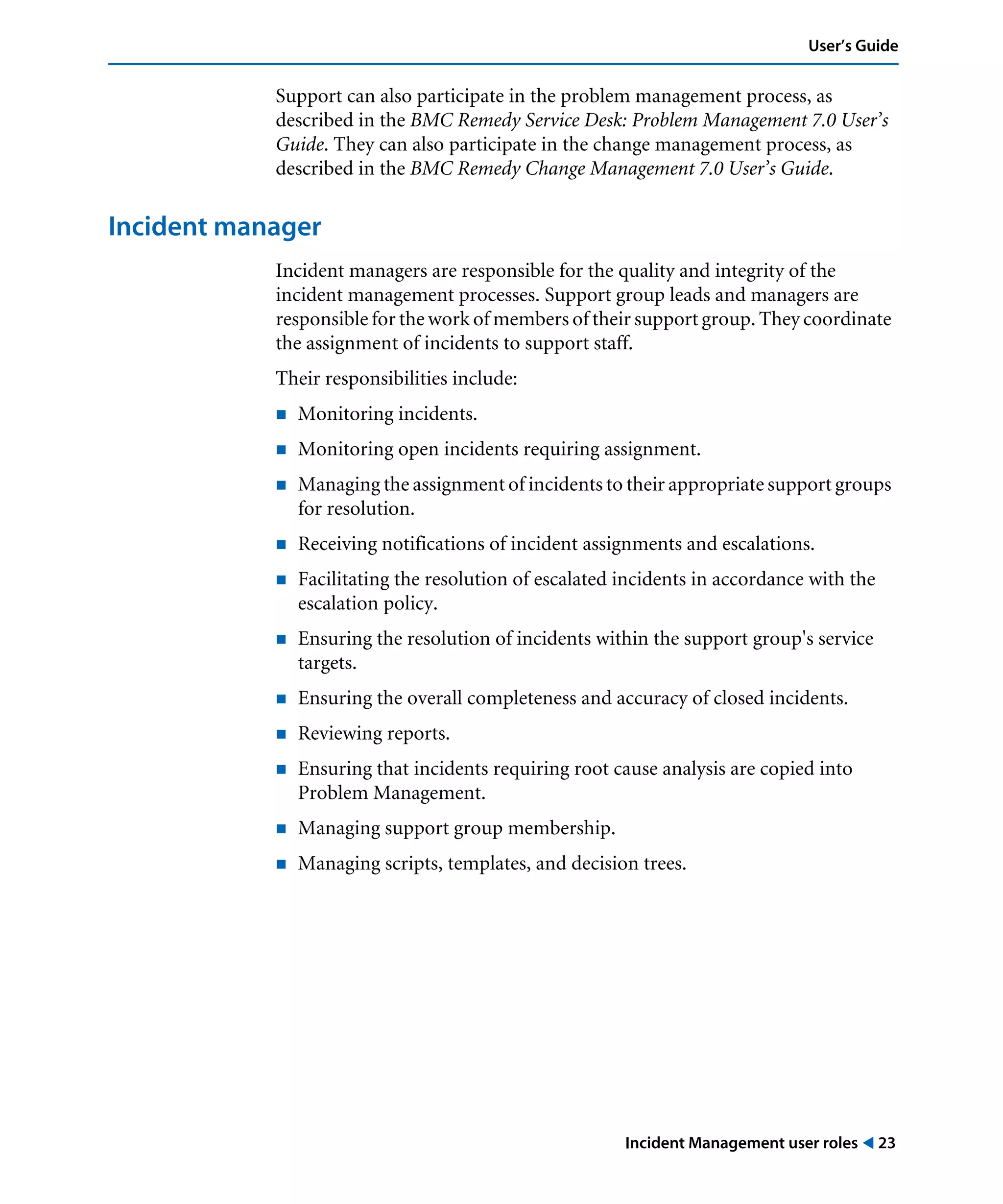 Incident Management user roles ! 23
User’s Guide
Support can also participate in the problem management process, as
described in the BMC Remedy Service Desk: Problem Management 7.0 User’s
Guide. They can also participate in the change management process, as
described in the BMC Remedy Change Management 7.0 User’s Guide.
Incident manager
Incident managers are responsible for the quality and integrity of the
incident management processes. Support group leads and managers are
responsible for the work of members of their support group. They coordinate
the assignment of incidents to support staff.
Their responsibilities include:
! Monitoring incidents.
! Monitoring open incidents requiring assignment.
! Managing the assignment of incidents to their appropriate support groups
for resolution.
! Receiving notifications of incident assignments and escalations.
! Facilitating the resolution of escalated incidents in accordance with the
escalation policy.
! Ensuring the resolution of incidents within the support group's service
targets.
! Ensuring the overall completeness and accuracy of closed incidents.
! Reviewing reports.
! Ensuring that incidents requiring root cause analysis are copied into
Problem Management.
! Managing support group membership.
! Managing scripts, templates, and decision trees.
 