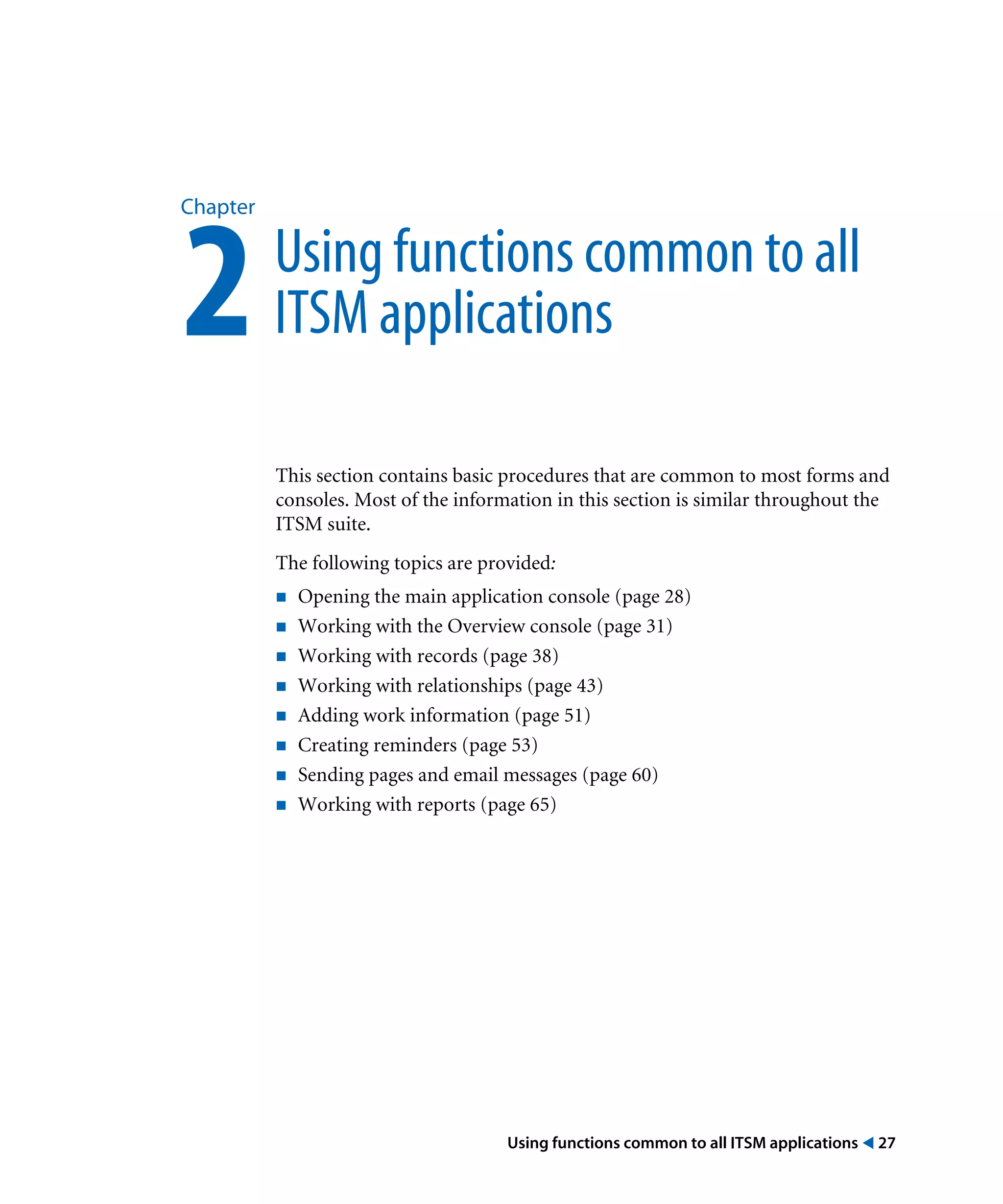 Using functions common to all ITSM applications ! 27
Chapter
2Using functions common to all
ITSM applications
This section contains basic procedures that are common to most forms and
consoles. Most of the information in this section is similar throughout the
ITSM suite.
The following topics are provided:
! Opening the main application console (page 28)
! Working with the Overview console (page 31)
! Working with records (page 38)
! Working with relationships (page 43)
! Adding work information (page 51)
! Creating reminders (page 53)
! Sending pages and email messages (page 60)
! Working with reports (page 65)
 