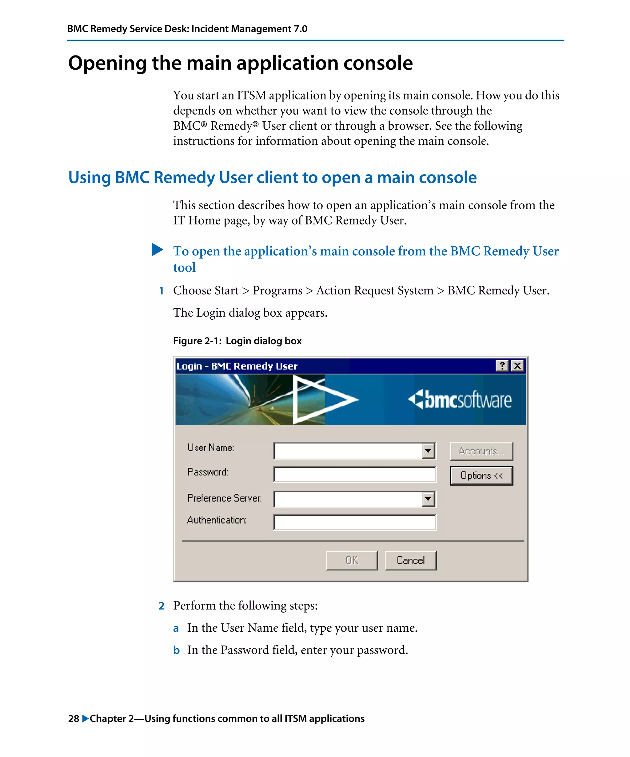 28 "Chapter 2—Using functions common to all ITSM applications
BMC Remedy Service Desk: Incident Management 7.0
Opening the main application console
You start an ITSM application by opening its main console. How you do this
depends on whether you want to view the console through the
BMC® Remedy® User client or through a browser. See the following
instructions for information about opening the main console.
Using BMC Remedy User client to open a main console
This section describes how to open an application’s main console from the
IT Home page, by way of BMC Remedy User.
" To open the application’s main console from the BMC Remedy User
tool
1 Choose Start > Programs > Action Request System > BMC Remedy User.
The Login dialog box appears.
Figure 2-1: Login dialog box
2 Perform the following steps:
a In the User Name field, type your user name.
b In the Password field, enter your password.
 