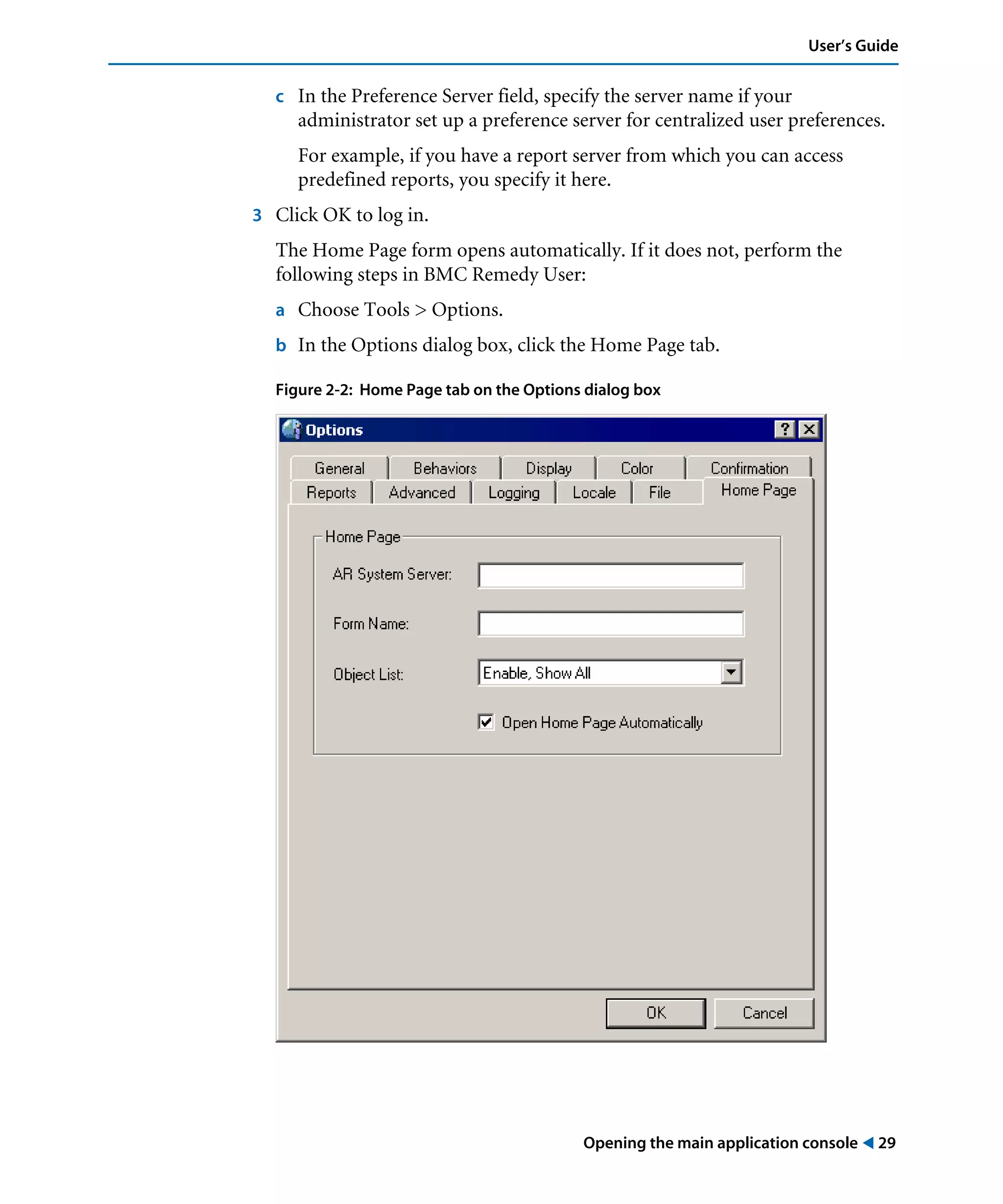 Opening the main application console ! 29
User’s Guide
c In the Preference Server field, specify the server name if your
administrator set up a preference server for centralized user preferences.
For example, if you have a report server from which you can access
predefined reports, you specify it here.
3 Click OK to log in.
The Home Page form opens automatically. If it does not, perform the
following steps in BMC Remedy User:
a Choose Tools > Options.
b In the Options dialog box, click the Home Page tab.
Figure 2-2: Home Page tab on the Options dialog box
 