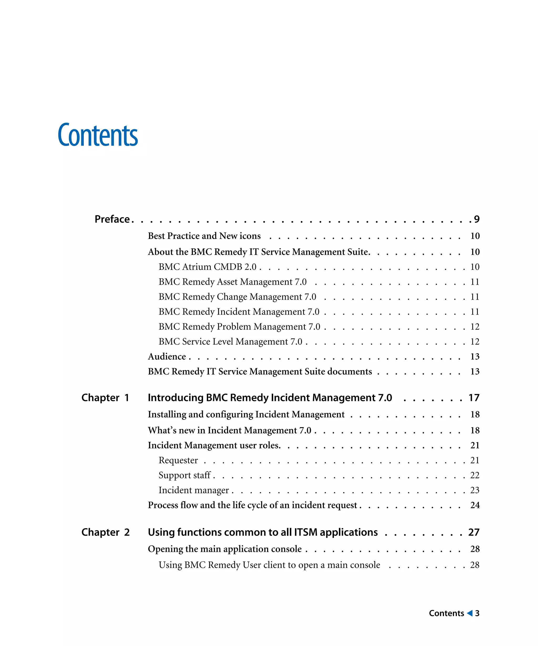 Contents ! 3
Contents
Preface. . . . . . . . . . . . . . . . . . . . . . . . . . . . . . . . . . . . . 9
Best Practice and New icons . . . . . . . . . . . . . . . . . . . . . . 10
About the BMC Remedy IT Service Management Suite. . . . . . . . . . . 10
BMC Atrium CMDB 2.0 . . . . . . . . . . . . . . . . . . . . . . . 10
BMC Remedy Asset Management 7.0 . . . . . . . . . . . . . . . . . 11
BMC Remedy Change Management 7.0 . . . . . . . . . . . . . . . . 11
BMC Remedy Incident Management 7.0 . . . . . . . . . . . . . . . . 11
BMC Remedy Problem Management 7.0 . . . . . . . . . . . . . . . . 12
BMC Service Level Management 7.0 . . . . . . . . . . . . . . . . . . 12
Audience . . . . . . . . . . . . . . . . . . . . . . . . . . . . . . . 13
BMC Remedy IT Service Management Suite documents . . . . . . . . . . 13
Chapter 1 Introducing BMC Remedy Incident Management 7.0 . . . . . . . 17
Installing and configuring Incident Management . . . . . . . . . . . . . 18
What’s new in Incident Management 7.0 . . . . . . . . . . . . . . . . . 18
Incident Management user roles. . . . . . . . . . . . . . . . . . . . . 21
Requester . . . . . . . . . . . . . . . . . . . . . . . . . . . . . 21
Support staff . . . . . . . . . . . . . . . . . . . . . . . . . . . . 22
Incident manager . . . . . . . . . . . . . . . . . . . . . . . . . . 23
Process flow and the life cycle of an incident request . . . . . . . . . . . . 24
Chapter 2 Using functions common to all ITSM applications . . . . . . . . . 27
Opening the main application console . . . . . . . . . . . . . . . . . . 28
Using BMC Remedy User client to open a main console . . . . . . . . . 28
 