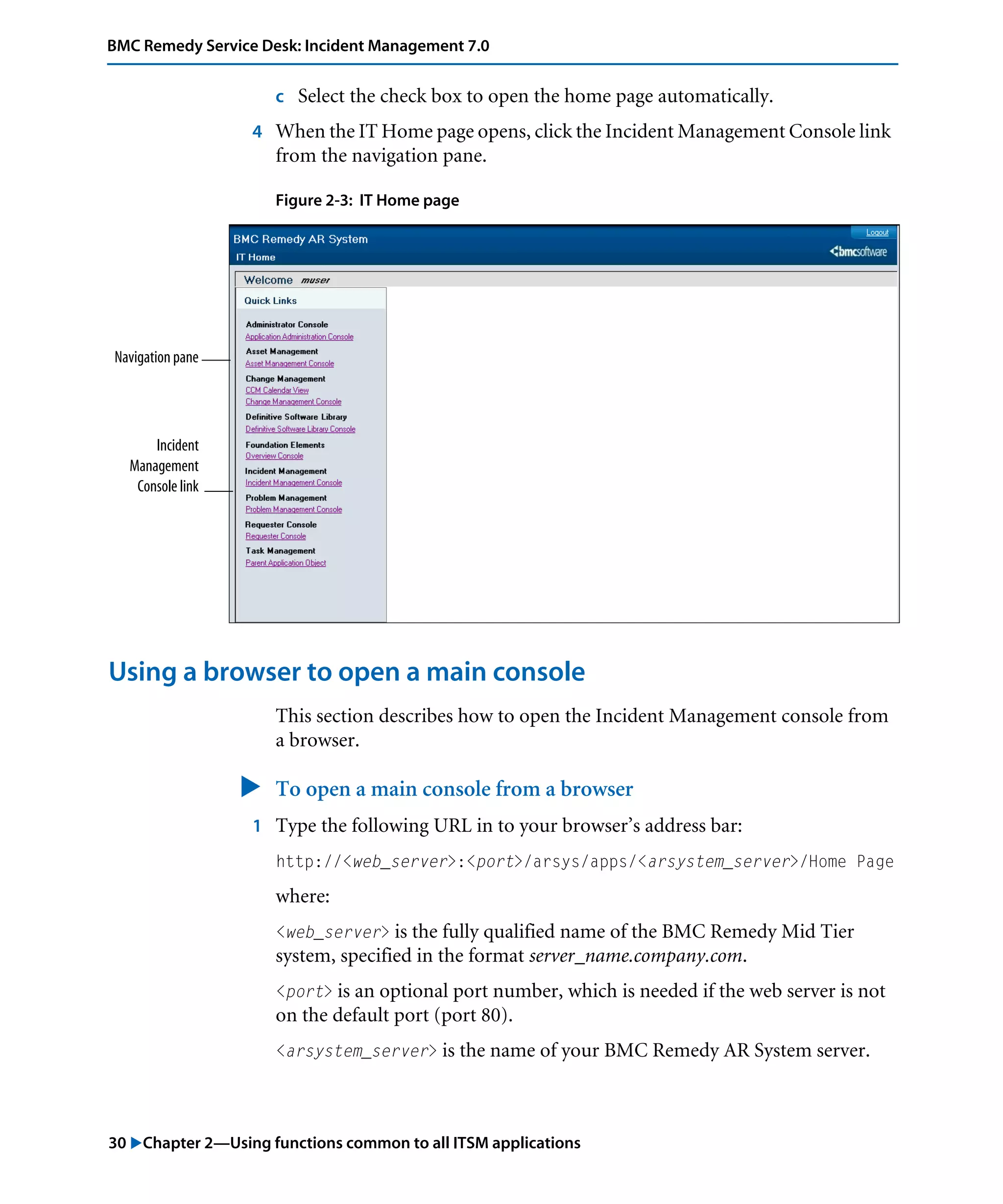 30 "Chapter 2—Using functions common to all ITSM applications
BMC Remedy Service Desk: Incident Management 7.0
c Select the check box to open the home page automatically.
4 When the IT Home page opens, click the Incident Management Console link
from the navigation pane.
Figure 2-3: IT Home page
Using a browser to open a main console
This section describes how to open the Incident Management console from
a browser.
" To open a main console from a browser
1 Type the following URL in to your browser’s address bar:
http://<web_server>:<port>/arsys/apps/<arsystem_server>/Home Page
where:
<web_server> is the fully qualified name of the BMC Remedy Mid Tier
system, specified in the format server_name.company.com.
<port> is an optional port number, which is needed if the web server is not
on the default port (port 80).
<arsystem_server> is the name of your BMC Remedy AR System server.
Navigation pane
Incident
Management
Console link
 