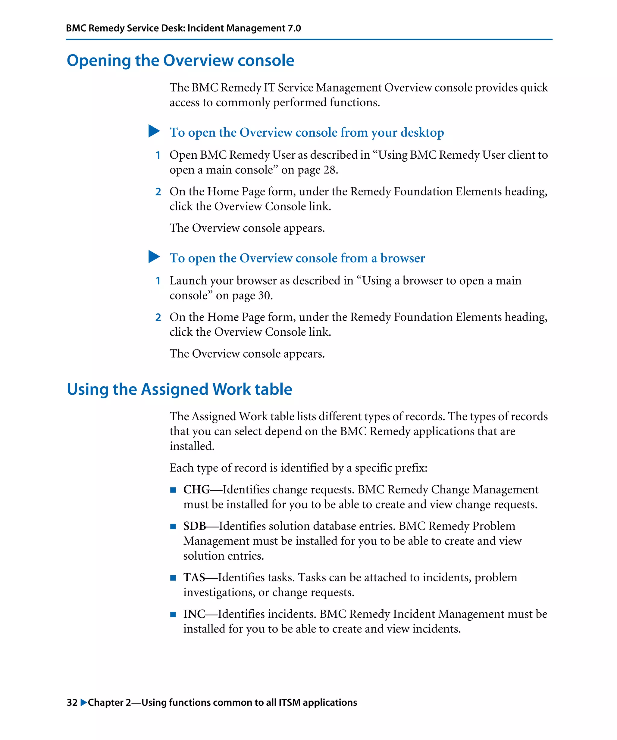 32 "Chapter 2—Using functions common to all ITSM applications
BMC Remedy Service Desk: Incident Management 7.0
Opening the Overview console
The BMC Remedy IT Service Management Overview console provides quick
access to commonly performed functions.
" To open the Overview console from your desktop
1 Open BMC Remedy User as described in “Using BMC Remedy User client to
open a main console” on page 28.
2 On the Home Page form, under the Remedy Foundation Elements heading,
click the Overview Console link.
The Overview console appears.
" To open the Overview console from a browser
1 Launch your browser as described in “Using a browser to open a main
console” on page 30.
2 On the Home Page form, under the Remedy Foundation Elements heading,
click the Overview Console link.
The Overview console appears.
Using the Assigned Work table
The Assigned Work table lists different types of records. The types of records
that you can select depend on the BMC Remedy applications that are
installed.
Each type of record is identified by a specific prefix:
! CHG—Identifies change requests. BMC Remedy Change Management
must be installed for you to be able to create and view change requests.
! SDB—Identifies solution database entries. BMC Remedy Problem
Management must be installed for you to be able to create and view
solution entries.
! TAS—Identifies tasks. Tasks can be attached to incidents, problem
investigations, or change requests.
! INC—Identifies incidents. BMC Remedy Incident Management must be
installed for you to be able to create and view incidents.
 