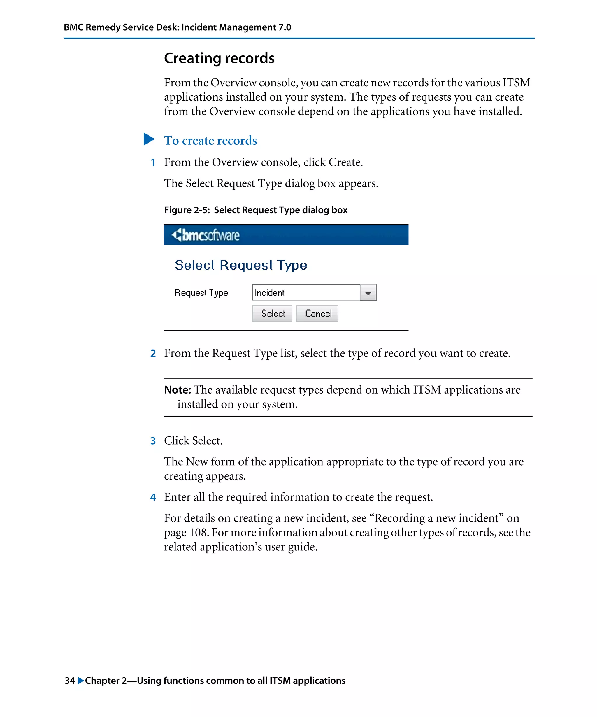 34 "Chapter 2—Using functions common to all ITSM applications
BMC Remedy Service Desk: Incident Management 7.0
Creating records
From the Overview console, you can create new records for the various ITSM
applications installed on your system. The types of requests you can create
from the Overview console depend on the applications you have installed.
" To create records
1 From the Overview console, click Create.
The Select Request Type dialog box appears.
Figure 2-5: Select Request Type dialog box
2 From the Request Type list, select the type of record you want to create.
Note: The available request types depend on which ITSM applications are
installed on your system.
3 Click Select.
The New form of the application appropriate to the type of record you are
creating appears.
4 Enter all the required information to create the request.
For details on creating a new incident, see “Recording a new incident” on
page 108. For more information about creating other types of records, see the
related application’s user guide.
 