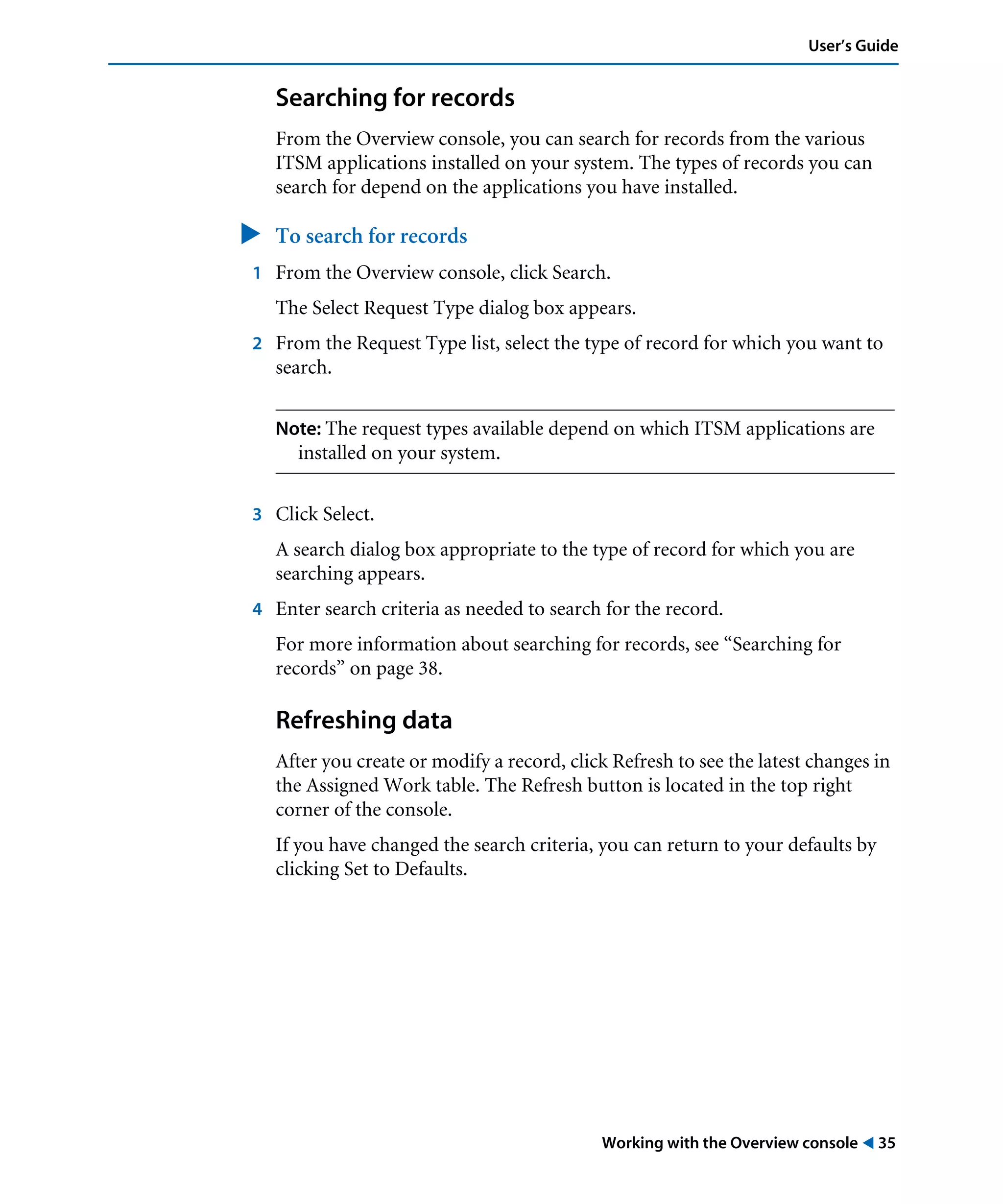 Working with the Overview console ! 35
User’s Guide
Searching for records
From the Overview console, you can search for records from the various
ITSM applications installed on your system. The types of records you can
search for depend on the applications you have installed.
" To search for records
1 From the Overview console, click Search.
The Select Request Type dialog box appears.
2 From the Request Type list, select the type of record for which you want to
search.
Note: The request types available depend on which ITSM applications are
installed on your system.
3 Click Select.
A search dialog box appropriate to the type of record for which you are
searching appears.
4 Enter search criteria as needed to search for the record.
For more information about searching for records, see “Searching for
records” on page 38.
Refreshing data
After you create or modify a record, click Refresh to see the latest changes in
the Assigned Work table. The Refresh button is located in the top right
corner of the console.
If you have changed the search criteria, you can return to your defaults by
clicking Set to Defaults.
 
