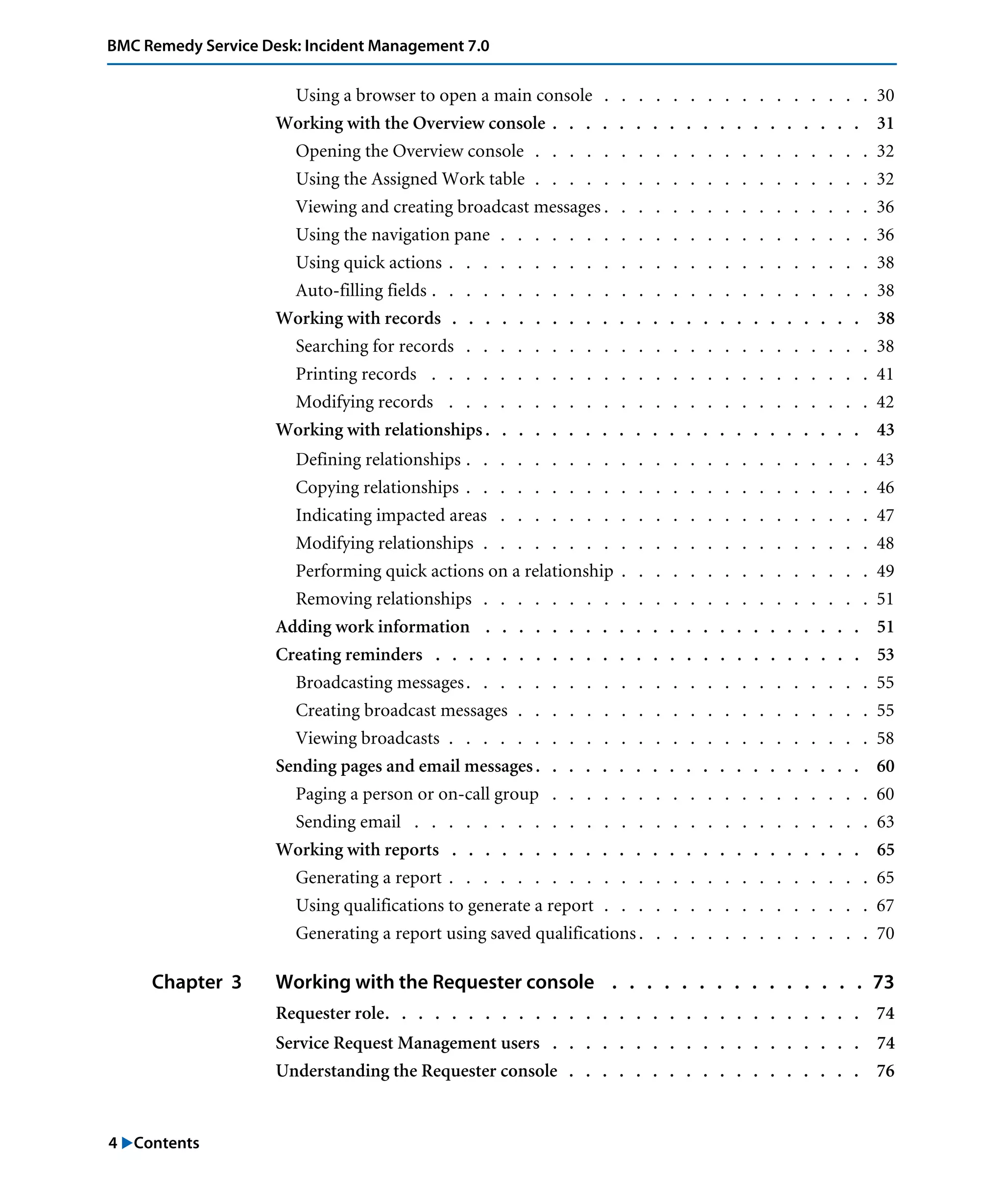4 "Contents
BMC Remedy Service Desk: Incident Management 7.0
Using a browser to open a main console . . . . . . . . . . . . . . . . 30
Working with the Overview console . . . . . . . . . . . . . . . . . . . 31
Opening the Overview console . . . . . . . . . . . . . . . . . . . . 32
Using the Assigned Work table . . . . . . . . . . . . . . . . . . . . 32
Viewing and creating broadcast messages . . . . . . . . . . . . . . . . 36
Using the navigation pane . . . . . . . . . . . . . . . . . . . . . . 36
Using quick actions . . . . . . . . . . . . . . . . . . . . . . . . . 38
Auto-filling fields . . . . . . . . . . . . . . . . . . . . . . . . . . 38
Working with records . . . . . . . . . . . . . . . . . . . . . . . . . 38
Searching for records . . . . . . . . . . . . . . . . . . . . . . . . 38
Printing records . . . . . . . . . . . . . . . . . . . . . . . . . . 41
Modifying records . . . . . . . . . . . . . . . . . . . . . . . . . 42
Working with relationships . . . . . . . . . . . . . . . . . . . . . . . 43
Defining relationships . . . . . . . . . . . . . . . . . . . . . . . . 43
Copying relationships . . . . . . . . . . . . . . . . . . . . . . . . 46
Indicating impacted areas . . . . . . . . . . . . . . . . . . . . . . 47
Modifying relationships . . . . . . . . . . . . . . . . . . . . . . . 48
Performing quick actions on a relationship . . . . . . . . . . . . . . . 49
Removing relationships . . . . . . . . . . . . . . . . . . . . . . . 51
Adding work information . . . . . . . . . . . . . . . . . . . . . . . 51
Creating reminders . . . . . . . . . . . . . . . . . . . . . . . . . . 53
Broadcasting messages. . . . . . . . . . . . . . . . . . . . . . . . 55
Creating broadcast messages . . . . . . . . . . . . . . . . . . . . . 55
Viewing broadcasts . . . . . . . . . . . . . . . . . . . . . . . . . 58
Sending pages and email messages. . . . . . . . . . . . . . . . . . . . 60
Paging a person or on-call group . . . . . . . . . . . . . . . . . . . 60
Sending email . . . . . . . . . . . . . . . . . . . . . . . . . . . 63
Working with reports . . . . . . . . . . . . . . . . . . . . . . . . . 65
Generating a report . . . . . . . . . . . . . . . . . . . . . . . . . 65
Using qualifications to generate a report . . . . . . . . . . . . . . . . 67
Generating a report using saved qualifications . . . . . . . . . . . . . . 70
Chapter 3 Working with the Requester console . . . . . . . . . . . . . . . 73
Requester role. . . . . . . . . . . . . . . . . . . . . . . . . . . . . 74
Service Request Management users . . . . . . . . . . . . . . . . . . . 74
Understanding the Requester console . . . . . . . . . . . . . . . . . . 76
 