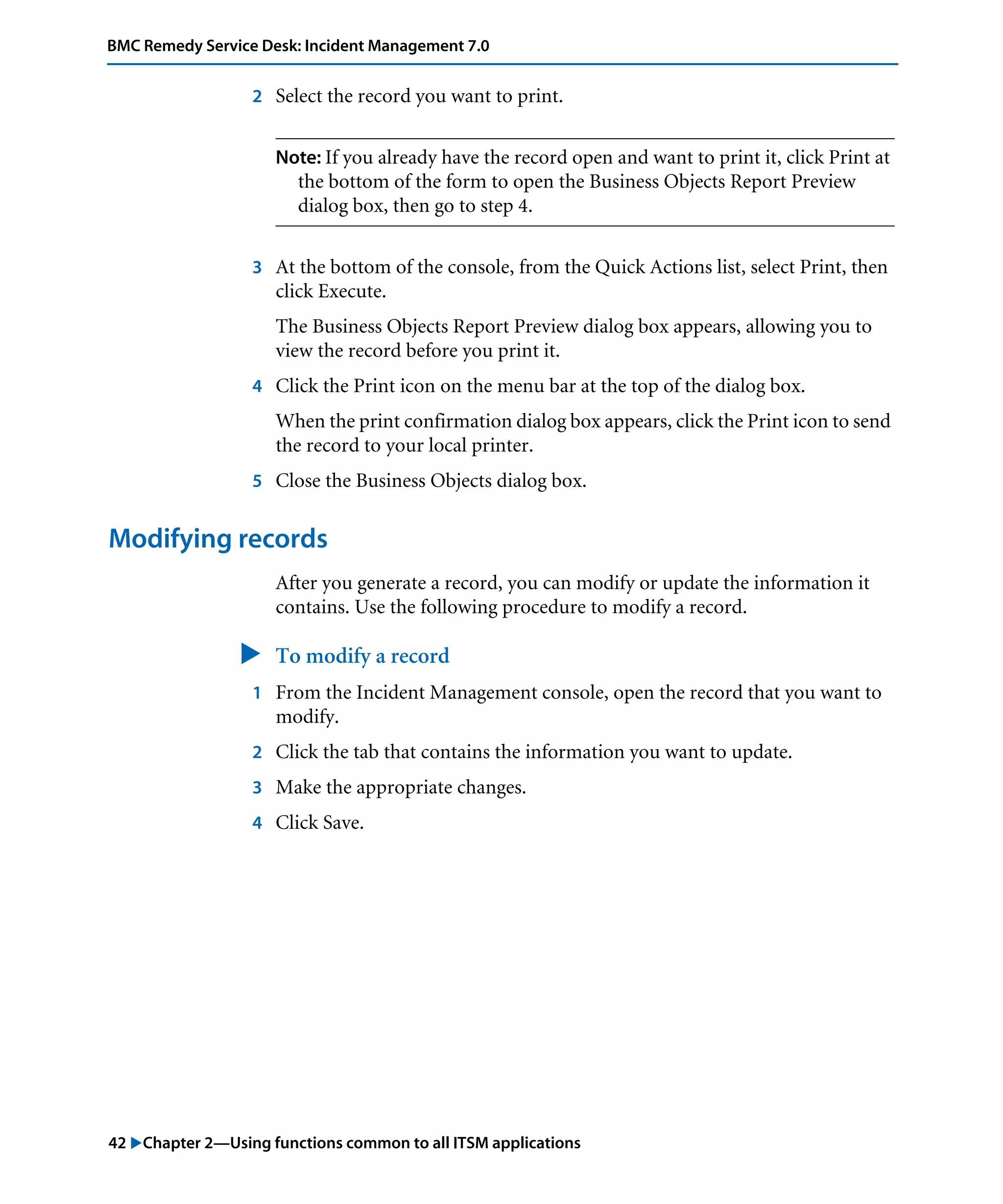 42 "Chapter 2—Using functions common to all ITSM applications
BMC Remedy Service Desk: Incident Management 7.0
2 Select the record you want to print.
Note: If you already have the record open and want to print it, click Print at
the bottom of the form to open the Business Objects Report Preview
dialog box, then go to step 4.
3 At the bottom of the console, from the Quick Actions list, select Print, then
click Execute.
The Business Objects Report Preview dialog box appears, allowing you to
view the record before you print it.
4 Click the Print icon on the menu bar at the top of the dialog box.
When the print confirmation dialog box appears, click the Print icon to send
the record to your local printer.
5 Close the Business Objects dialog box.
Modifying records
After you generate a record, you can modify or update the information it
contains. Use the following procedure to modify a record.
" To modify a record
1 From the Incident Management console, open the record that you want to
modify.
2 Click the tab that contains the information you want to update.
3 Make the appropriate changes.
4 Click Save.
 