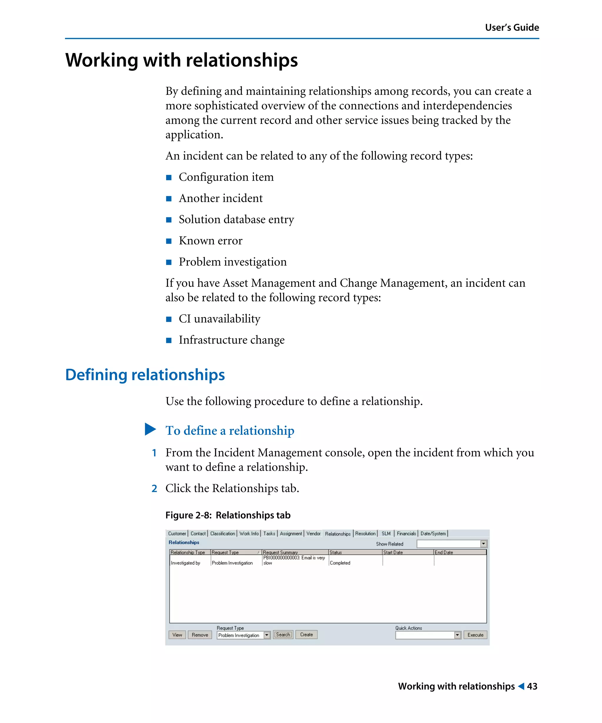 Working with relationships ! 43
User’s Guide
Working with relationships
By defining and maintaining relationships among records, you can create a
more sophisticated overview of the connections and interdependencies
among the current record and other service issues being tracked by the
application.
An incident can be related to any of the following record types:
! Configuration item
! Another incident
! Solution database entry
! Known error
! Problem investigation
If you have Asset Management and Change Management, an incident can
also be related to the following record types:
! CI unavailability
! Infrastructure change
Defining relationships
Use the following procedure to define a relationship.
" To define a relationship
1 From the Incident Management console, open the incident from which you
want to define a relationship.
2 Click the Relationships tab.
Figure 2-8: Relationships tab
 