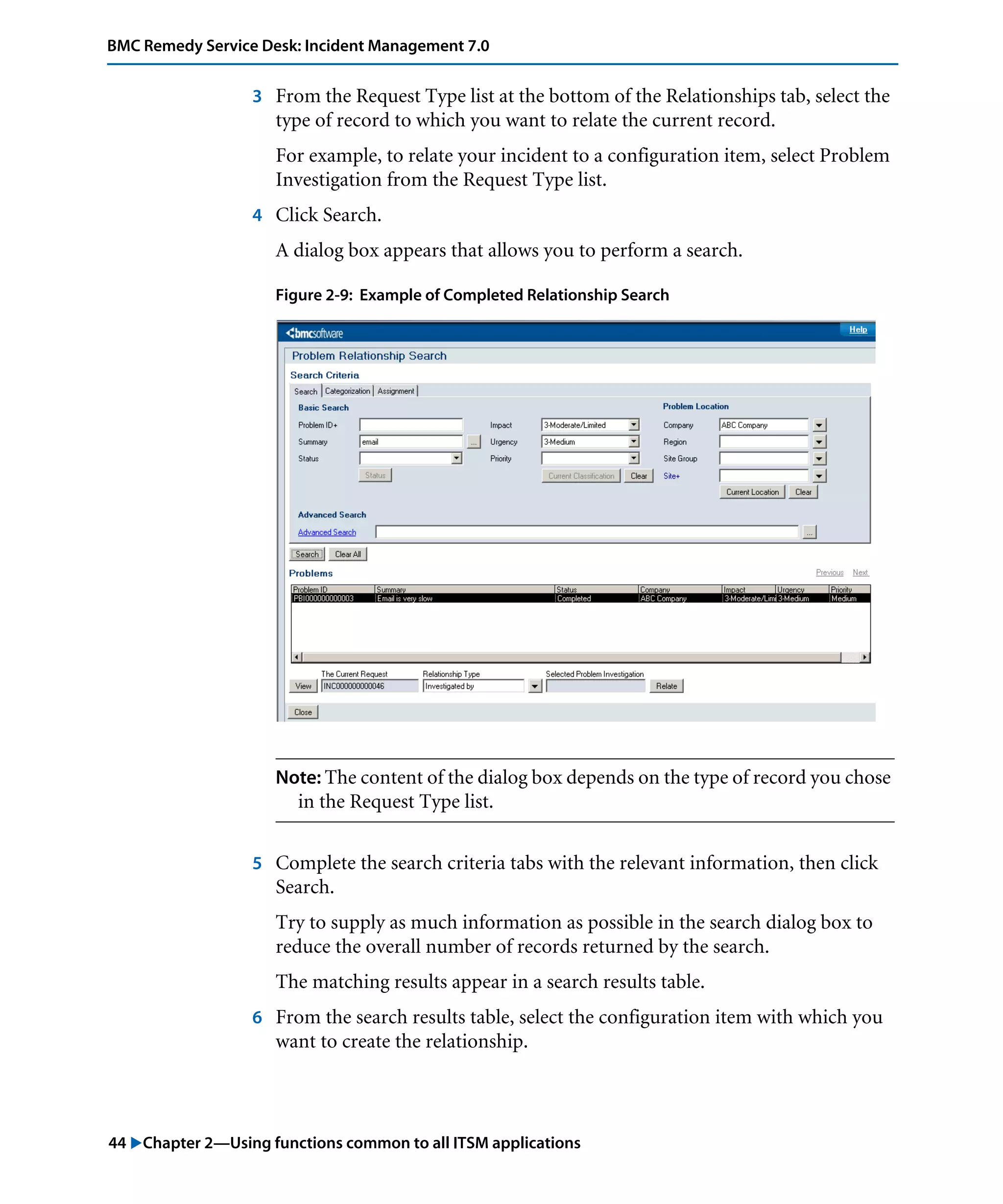 44 "Chapter 2—Using functions common to all ITSM applications
BMC Remedy Service Desk: Incident Management 7.0
3 From the Request Type list at the bottom of the Relationships tab, select the
type of record to which you want to relate the current record.
For example, to relate your incident to a configuration item, select Problem
Investigation from the Request Type list.
4 Click Search.
A dialog box appears that allows you to perform a search.
Figure 2-9: Example of Completed Relationship Search
Note: The content of the dialog box depends on the type of record you chose
in the Request Type list.
5 Complete the search criteria tabs with the relevant information, then click
Search.
Try to supply as much information as possible in the search dialog box to
reduce the overall number of records returned by the search.
The matching results appear in a search results table.
6 From the search results table, select the configuration item with which you
want to create the relationship.
 