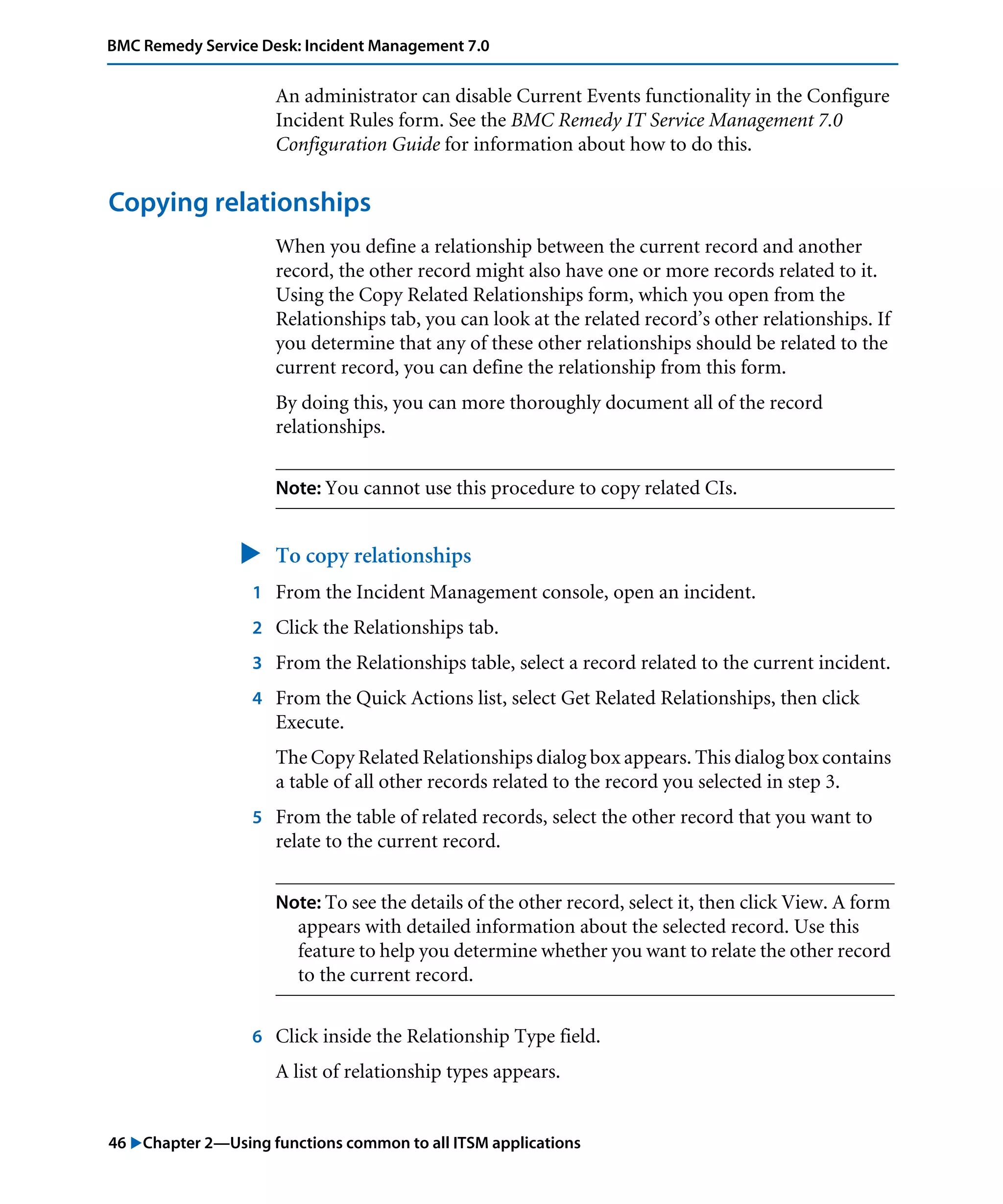 46 "Chapter 2—Using functions common to all ITSM applications
BMC Remedy Service Desk: Incident Management 7.0
An administrator can disable Current Events functionality in the Configure
Incident Rules form. See the BMC Remedy IT Service Management 7.0
Configuration Guide for information about how to do this.
Copying relationships
When you define a relationship between the current record and another
record, the other record might also have one or more records related to it.
Using the Copy Related Relationships form, which you open from the
Relationships tab, you can look at the related record’s other relationships. If
you determine that any of these other relationships should be related to the
current record, you can define the relationship from this form.
By doing this, you can more thoroughly document all of the record
relationships.
Note: You cannot use this procedure to copy related CIs.
" To copy relationships
1 From the Incident Management console, open an incident.
2 Click the Relationships tab.
3 From the Relationships table, select a record related to the current incident.
4 From the Quick Actions list, select Get Related Relationships, then click
Execute.
The Copy Related Relationships dialog box appears. This dialog box contains
a table of all other records related to the record you selected in step 3.
5 From the table of related records, select the other record that you want to
relate to the current record.
Note: To see the details of the other record, select it, then click View. A form
appears with detailed information about the selected record. Use this
feature to help you determine whether you want to relate the other record
to the current record.
6 Click inside the Relationship Type field.
A list of relationship types appears.
 