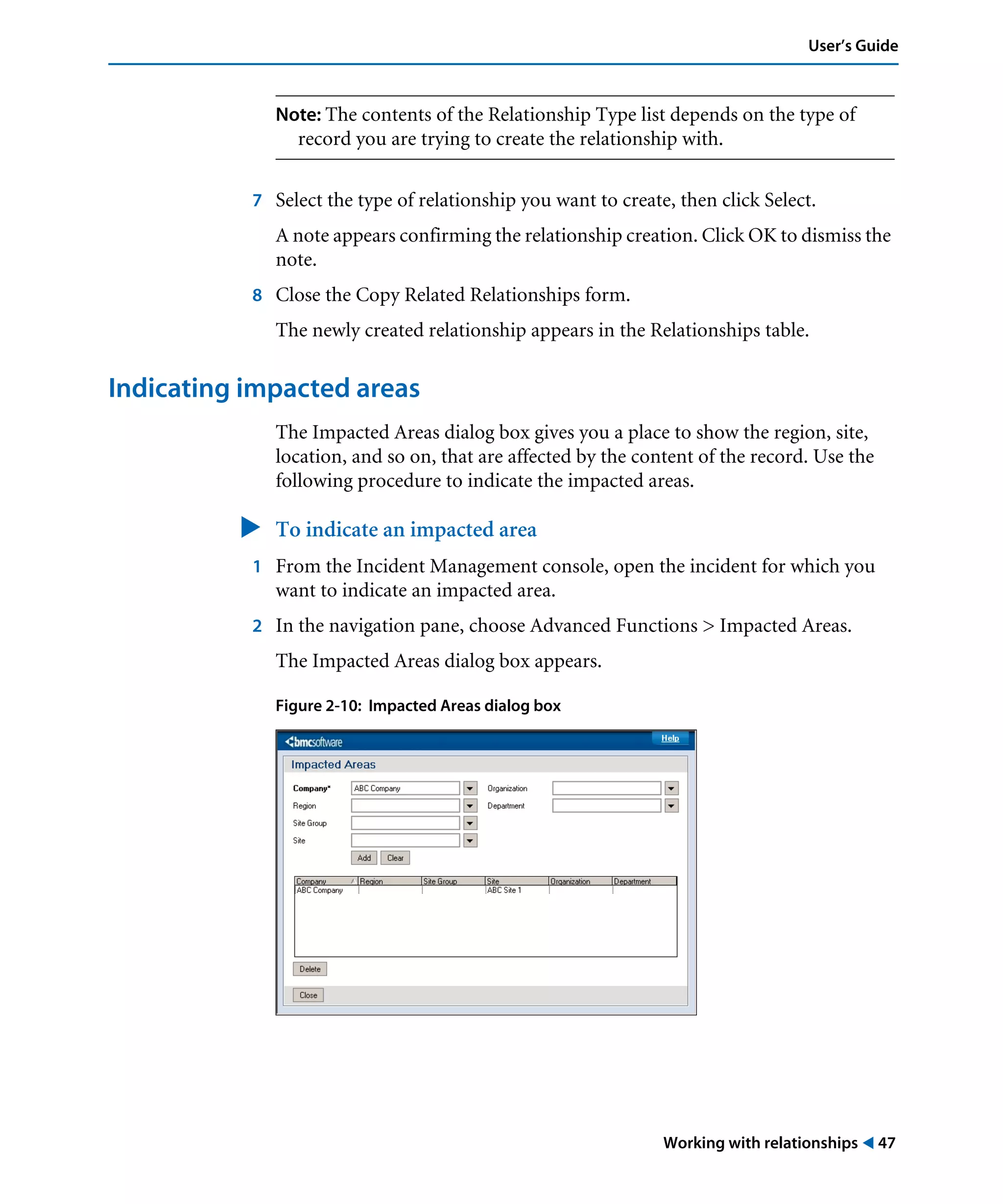 Working with relationships ! 47
User’s Guide
Note: The contents of the Relationship Type list depends on the type of
record you are trying to create the relationship with.
7 Select the type of relationship you want to create, then click Select.
A note appears confirming the relationship creation. Click OK to dismiss the
note.
8 Close the Copy Related Relationships form.
The newly created relationship appears in the Relationships table.
Indicating impacted areas
The Impacted Areas dialog box gives you a place to show the region, site,
location, and so on, that are affected by the content of the record. Use the
following procedure to indicate the impacted areas.
" To indicate an impacted area
1 From the Incident Management console, open the incident for which you
want to indicate an impacted area.
2 In the navigation pane, choose Advanced Functions > Impacted Areas.
The Impacted Areas dialog box appears.
Figure 2-10: Impacted Areas dialog box
 