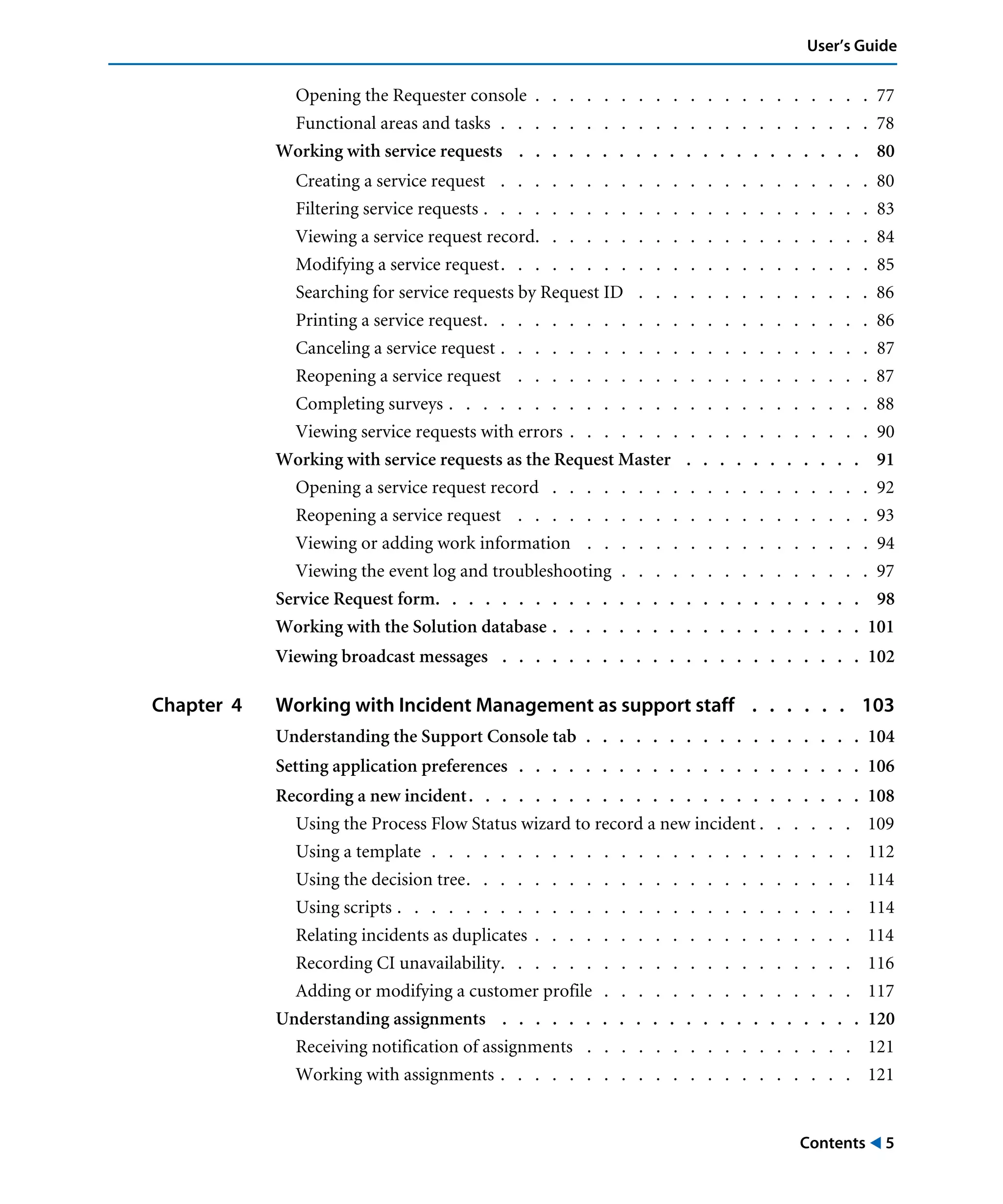 Contents ! 5
User’s Guide
Opening the Requester console . . . . . . . . . . . . . . . . . . . . 77
Functional areas and tasks . . . . . . . . . . . . . . . . . . . . . . 78
Working with service requests . . . . . . . . . . . . . . . . . . . . . 80
Creating a service request . . . . . . . . . . . . . . . . . . . . . . 80
Filtering service requests . . . . . . . . . . . . . . . . . . . . . . . 83
Viewing a service request record. . . . . . . . . . . . . . . . . . . . 84
Modifying a service request. . . . . . . . . . . . . . . . . . . . . . 85
Searching for service requests by Request ID . . . . . . . . . . . . . . 86
Printing a service request. . . . . . . . . . . . . . . . . . . . . . . 86
Canceling a service request . . . . . . . . . . . . . . . . . . . . . . 87
Reopening a service request . . . . . . . . . . . . . . . . . . . . . 87
Completing surveys . . . . . . . . . . . . . . . . . . . . . . . . . 88
Viewing service requests with errors . . . . . . . . . . . . . . . . . . 90
Working with service requests as the Request Master . . . . . . . . . . . 91
Opening a service request record . . . . . . . . . . . . . . . . . . . 92
Reopening a service request . . . . . . . . . . . . . . . . . . . . . 93
Viewing or adding work information . . . . . . . . . . . . . . . . . 94
Viewing the event log and troubleshooting . . . . . . . . . . . . . . . 97
Service Request form. . . . . . . . . . . . . . . . . . . . . . . . . . 98
Working with the Solution database . . . . . . . . . . . . . . . . . . . 101
Viewing broadcast messages . . . . . . . . . . . . . . . . . . . . . . 102
Chapter 4 Working with Incident Management as support staff . . . . . . 103
Understanding the Support Console tab . . . . . . . . . . . . . . . . . 104
Setting application preferences . . . . . . . . . . . . . . . . . . . . . 106
Recording a new incident. . . . . . . . . . . . . . . . . . . . . . . . 108
Using the Process Flow Status wizard to record a new incident . . . . . . 109
Using a template . . . . . . . . . . . . . . . . . . . . . . . . . 112
Using the decision tree. . . . . . . . . . . . . . . . . . . . . . . 114
Using scripts . . . . . . . . . . . . . . . . . . . . . . . . . . . 114
Relating incidents as duplicates . . . . . . . . . . . . . . . . . . . 114
Recording CI unavailability. . . . . . . . . . . . . . . . . . . . . 116
Adding or modifying a customer profile . . . . . . . . . . . . . . . 117
Understanding assignments . . . . . . . . . . . . . . . . . . . . . . 120
Receiving notification of assignments . . . . . . . . . . . . . . . . 121
Working with assignments . . . . . . . . . . . . . . . . . . . . . 121
 