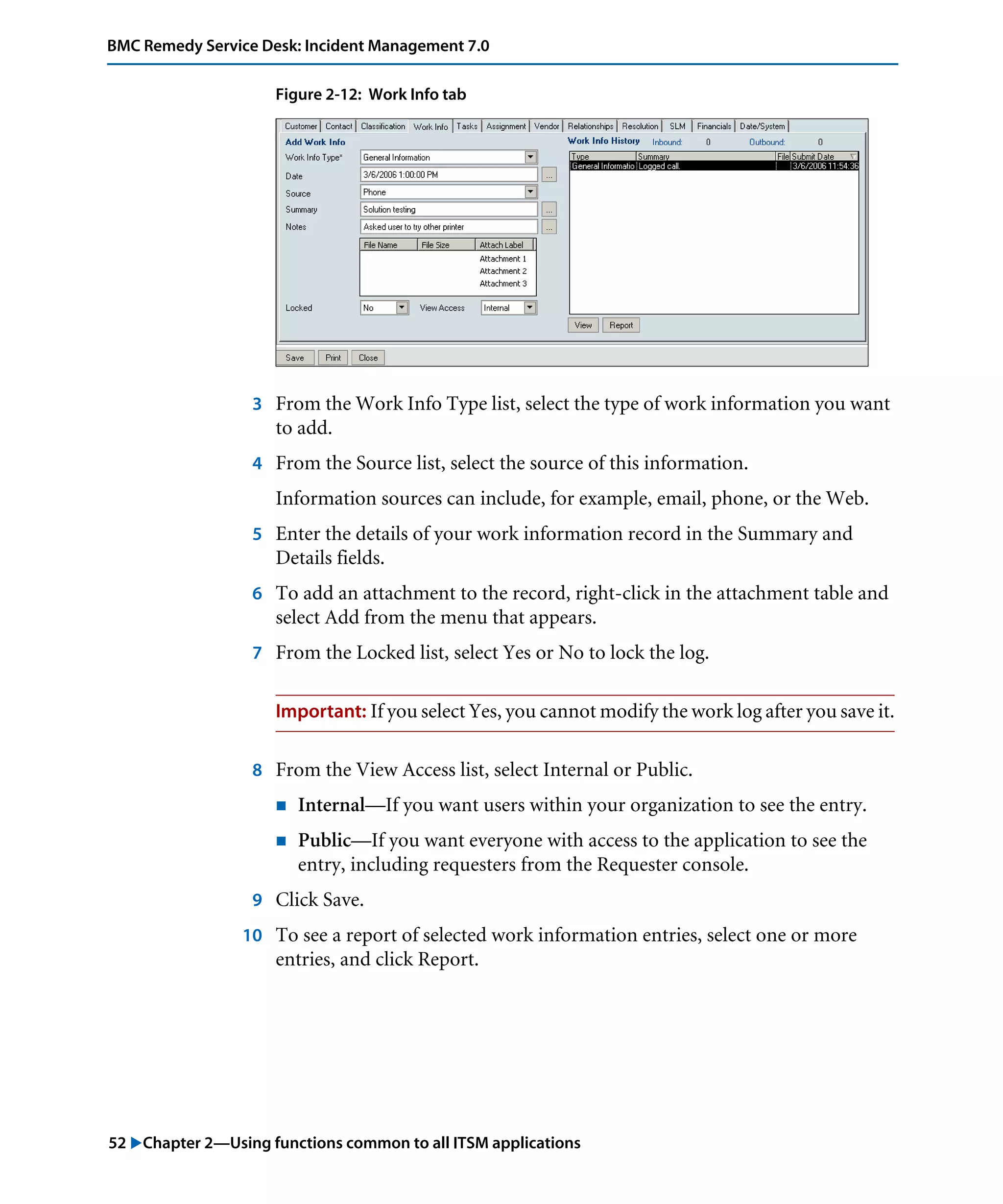 52 "Chapter 2—Using functions common to all ITSM applications
BMC Remedy Service Desk: Incident Management 7.0
Figure 2-12: Work Info tab
3 From the Work Info Type list, select the type of work information you want
to add.
4 From the Source list, select the source of this information.
Information sources can include, for example, email, phone, or the Web.
5 Enter the details of your work information record in the Summary and
Details fields.
6 To add an attachment to the record, right-click in the attachment table and
select Add from the menu that appears.
7 From the Locked list, select Yes or No to lock the log.
Important: If you select Yes, you cannot modify the work log after you save it.
8 From the View Access list, select Internal or Public.
! Internal—If you want users within your organization to see the entry.
! Public—If you want everyone with access to the application to see the
entry, including requesters from the Requester console.
9 Click Save.
10 To see a report of selected work information entries, select one or more
entries, and click Report.
 