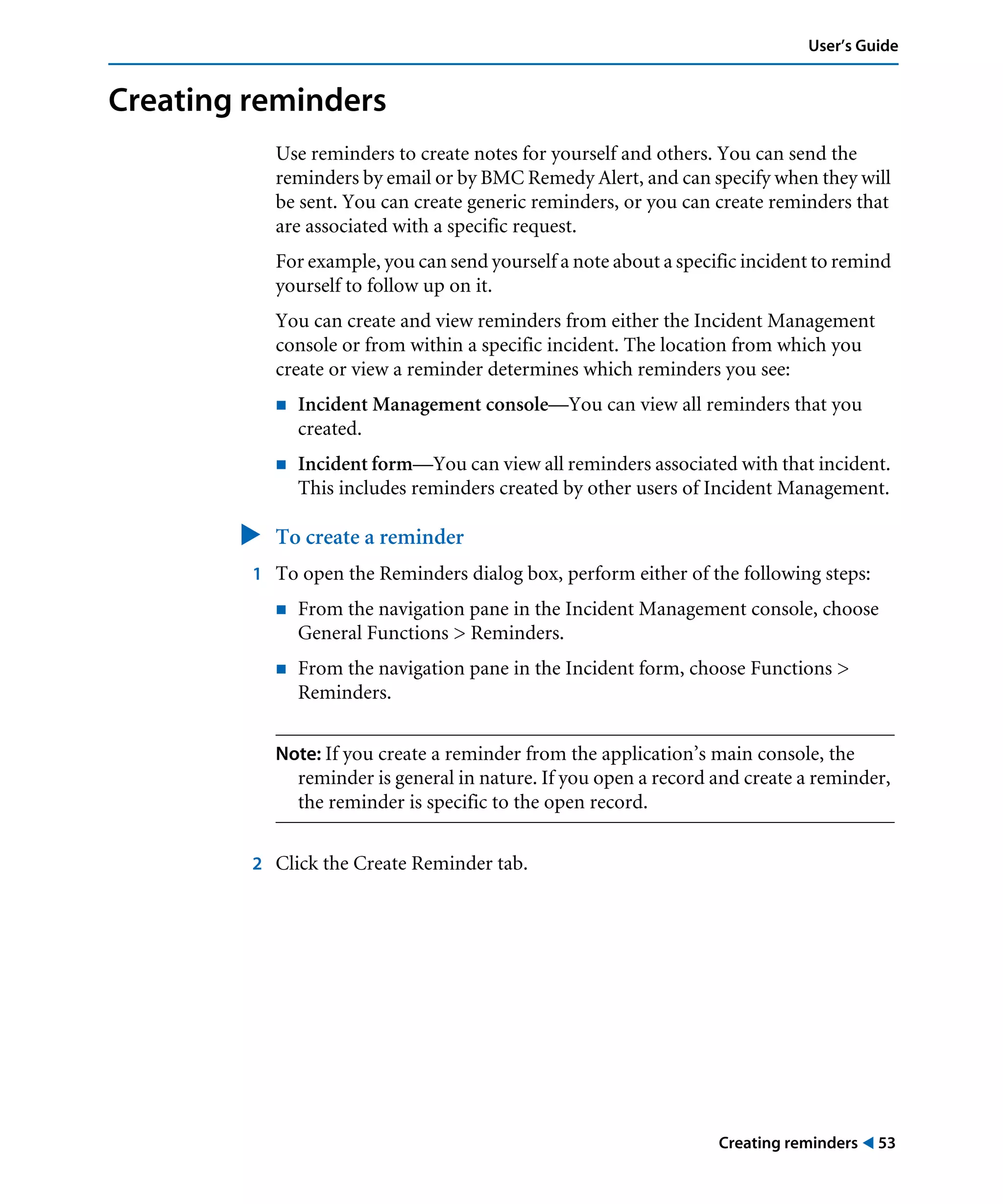 Creating reminders ! 53
User’s Guide
Creating reminders
Use reminders to create notes for yourself and others. You can send the
reminders by email or by BMC Remedy Alert, and can specify when they will
be sent. You can create generic reminders, or you can create reminders that
are associated with a specific request.
For example, you can send yourself a note about a specific incident to remind
yourself to follow up on it.
You can create and view reminders from either the Incident Management
console or from within a specific incident. The location from which you
create or view a reminder determines which reminders you see:
! Incident Management console—You can view all reminders that you
created.
! Incident form—You can view all reminders associated with that incident.
This includes reminders created by other users of Incident Management.
" To create a reminder
1 To open the Reminders dialog box, perform either of the following steps:
! From the navigation pane in the Incident Management console, choose
General Functions > Reminders.
! From the navigation pane in the Incident form, choose Functions >
Reminders.
Note: If you create a reminder from the application’s main console, the
reminder is general in nature. If you open a record and create a reminder,
the reminder is specific to the open record.
2 Click the Create Reminder tab.
 