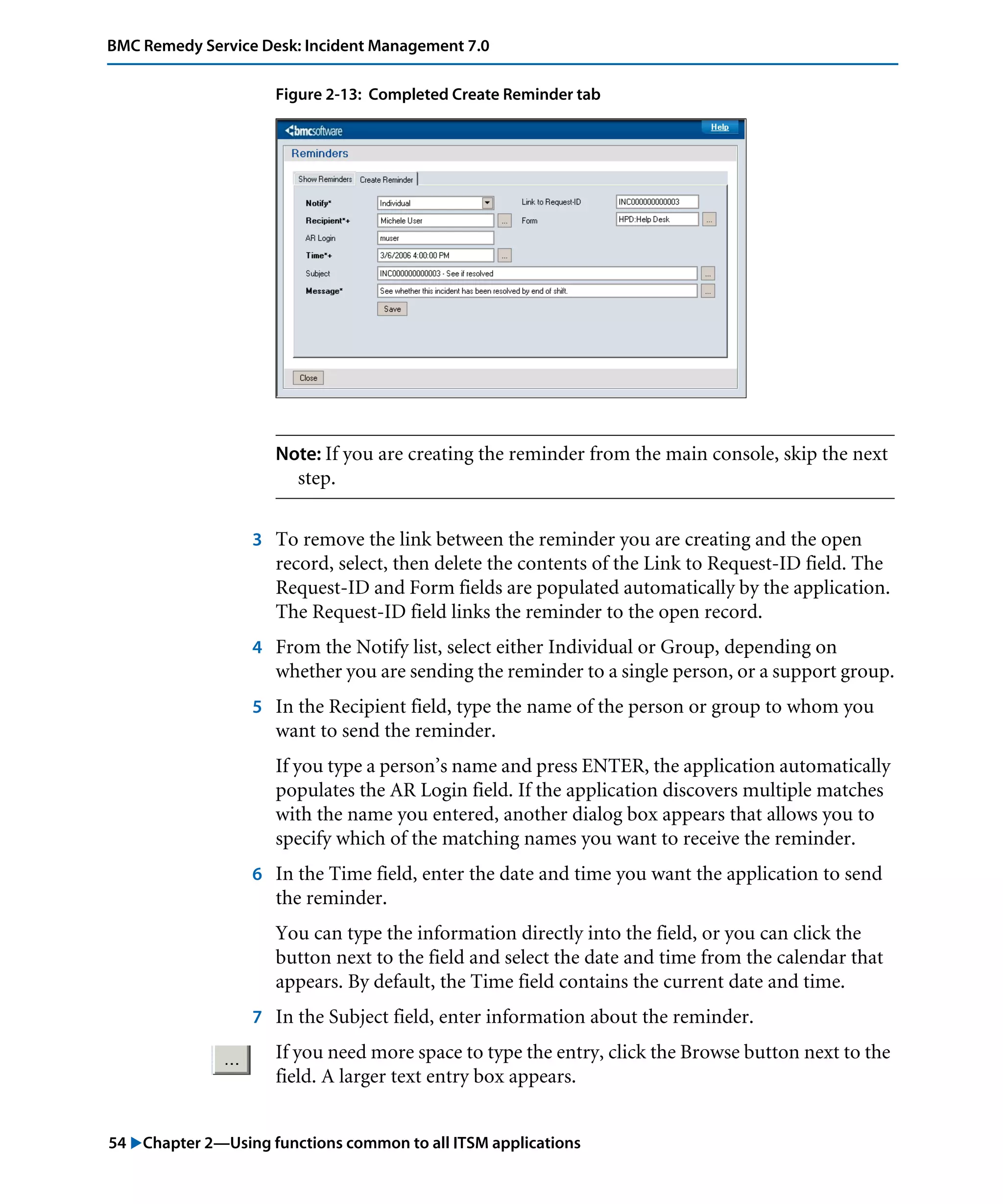54 "Chapter 2—Using functions common to all ITSM applications
BMC Remedy Service Desk: Incident Management 7.0
Figure 2-13: Completed Create Reminder tab
Note: If you are creating the reminder from the main console, skip the next
step.
3 To remove the link between the reminder you are creating and the open
record, select, then delete the contents of the Link to Request-ID field. The
Request-ID and Form fields are populated automatically by the application.
The Request-ID field links the reminder to the open record.
4 From the Notify list, select either Individual or Group, depending on
whether you are sending the reminder to a single person, or a support group.
5 In the Recipient field, type the name of the person or group to whom you
want to send the reminder.
If you type a person’s name and press ENTER, the application automatically
populates the AR Login field. If the application discovers multiple matches
with the name you entered, another dialog box appears that allows you to
specify which of the matching names you want to receive the reminder.
6 In the Time field, enter the date and time you want the application to send
the reminder.
You can type the information directly into the field, or you can click the
button next to the field and select the date and time from the calendar that
appears. By default, the Time field contains the current date and time.
7 In the Subject field, enter information about the reminder.
If you need more space to type the entry, click the Browse button next to the
field. A larger text entry box appears.
 