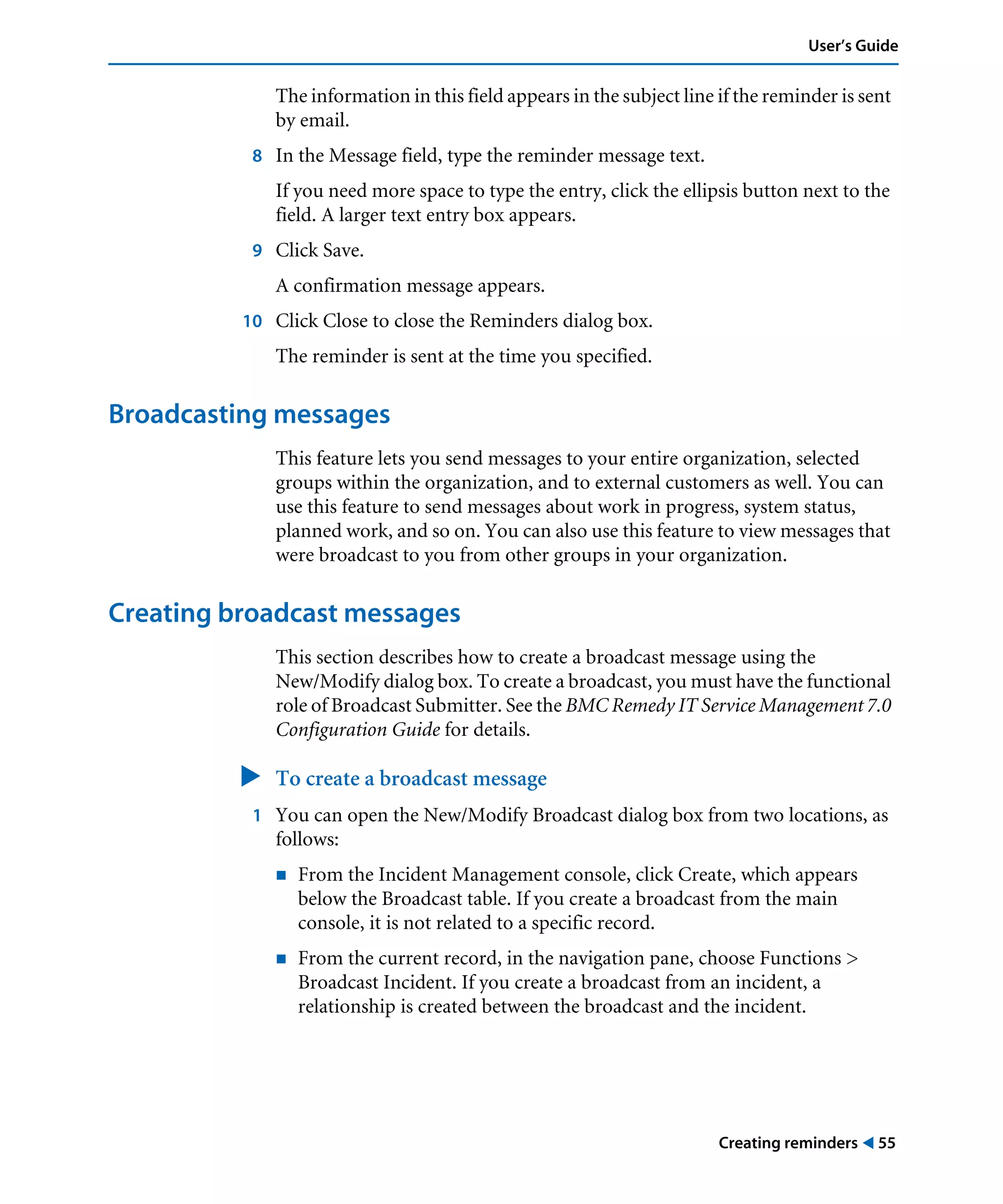 Creating reminders ! 55
User’s Guide
The information in this field appears in the subject line if the reminder is sent
by email.
8 In the Message field, type the reminder message text.
If you need more space to type the entry, click the ellipsis button next to the
field. A larger text entry box appears.
9 Click Save.
A confirmation message appears.
10 Click Close to close the Reminders dialog box.
The reminder is sent at the time you specified.
Broadcasting messages
This feature lets you send messages to your entire organization, selected
groups within the organization, and to external customers as well. You can
use this feature to send messages about work in progress, system status,
planned work, and so on. You can also use this feature to view messages that
were broadcast to you from other groups in your organization.
Creating broadcast messages
This section describes how to create a broadcast message using the
New/Modify dialog box. To create a broadcast, you must have the functional
role of Broadcast Submitter. See the BMC Remedy IT Service Management 7.0
Configuration Guide for details.
" To create a broadcast message
1 You can open the New/Modify Broadcast dialog box from two locations, as
follows:
! From the Incident Management console, click Create, which appears
below the Broadcast table. If you create a broadcast from the main
console, it is not related to a specific record.
! From the current record, in the navigation pane, choose Functions >
Broadcast Incident. If you create a broadcast from an incident, a
relationship is created between the broadcast and the incident.
 