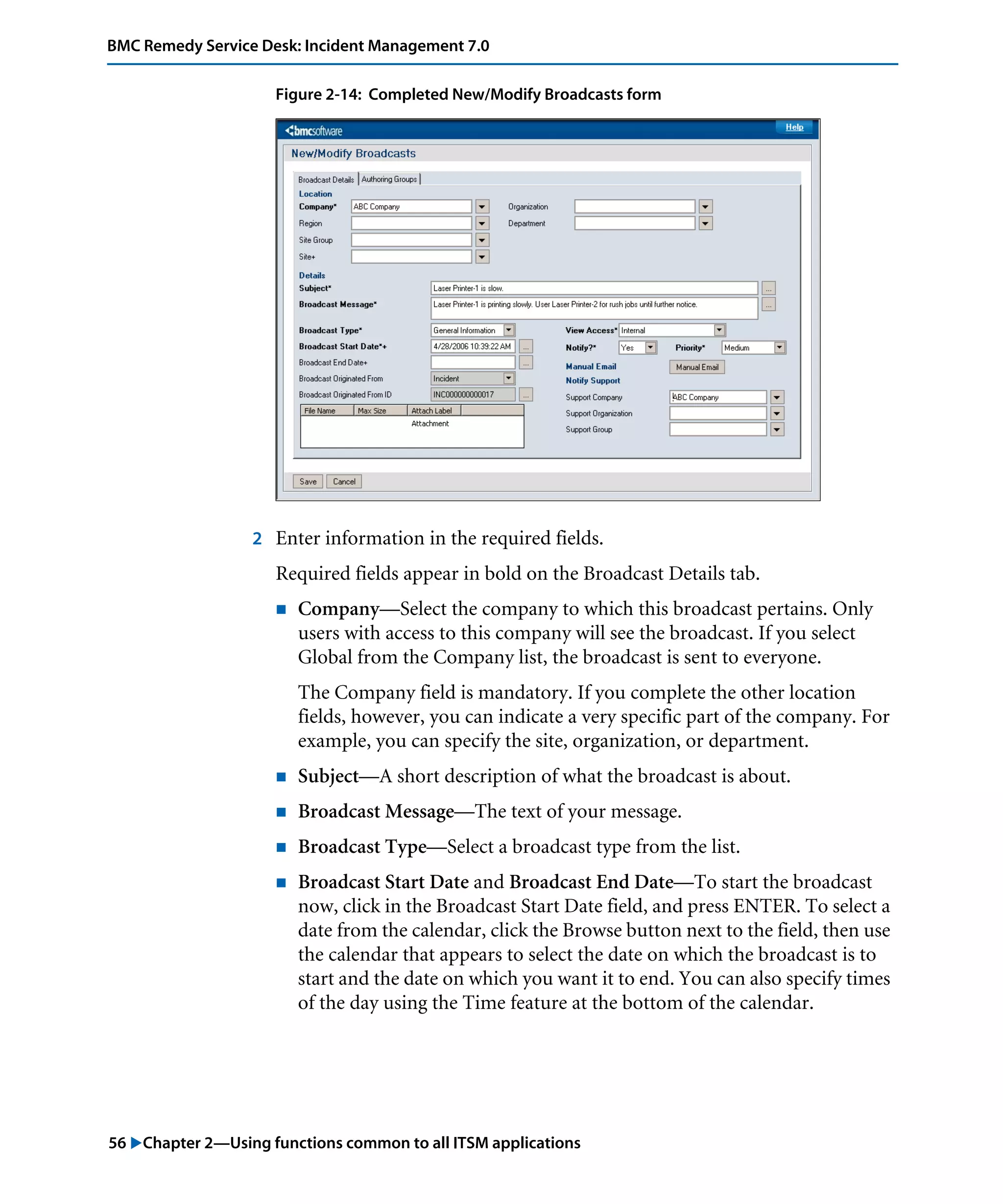 56 "Chapter 2—Using functions common to all ITSM applications
BMC Remedy Service Desk: Incident Management 7.0
Figure 2-14: Completed New/Modify Broadcasts form
2 Enter information in the required fields.
Required fields appear in bold on the Broadcast Details tab.
! Company—Select the company to which this broadcast pertains. Only
users with access to this company will see the broadcast. If you select
Global from the Company list, the broadcast is sent to everyone.
The Company field is mandatory. If you complete the other location
fields, however, you can indicate a very specific part of the company. For
example, you can specify the site, organization, or department.
! Subject—A short description of what the broadcast is about.
! Broadcast Message—The text of your message.
! Broadcast Type—Select a broadcast type from the list.
! Broadcast Start Date and Broadcast End Date—To start the broadcast
now, click in the Broadcast Start Date field, and press ENTER. To select a
date from the calendar, click the Browse button next to the field, then use
the calendar that appears to select the date on which the broadcast is to
start and the date on which you want it to end. You can also specify times
of the day using the Time feature at the bottom of the calendar.
 
