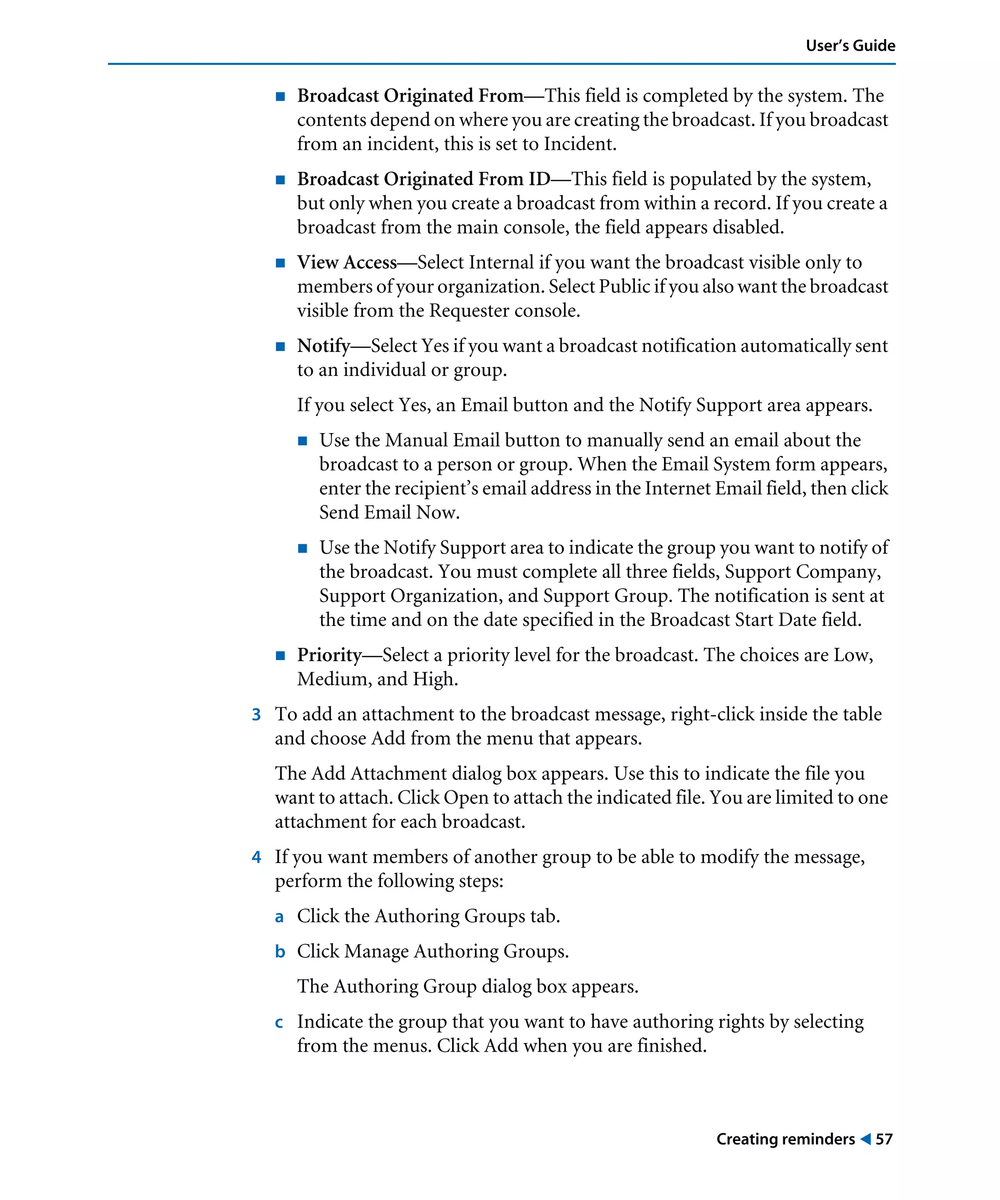 Creating reminders ! 57
User’s Guide
! Broadcast Originated From—This field is completed by the system. The
contents depend on where you are creating the broadcast. If you broadcast
from an incident, this is set to Incident.
! Broadcast Originated From ID—This field is populated by the system,
but only when you create a broadcast from within a record. If you create a
broadcast from the main console, the field appears disabled.
! View Access—Select Internal if you want the broadcast visible only to
members of your organization. Select Public if you also want the broadcast
visible from the Requester console.
! Notify—Select Yes if you want a broadcast notification automatically sent
to an individual or group.
If you select Yes, an Email button and the Notify Support area appears.
! Use the Manual Email button to manually send an email about the
broadcast to a person or group. When the Email System form appears,
enter the recipient’s email address in the Internet Email field, then click
Send Email Now.
! Use the Notify Support area to indicate the group you want to notify of
the broadcast. You must complete all three fields, Support Company,
Support Organization, and Support Group. The notification is sent at
the time and on the date specified in the Broadcast Start Date field.
! Priority—Select a priority level for the broadcast. The choices are Low,
Medium, and High.
3 To add an attachment to the broadcast message, right-click inside the table
and choose Add from the menu that appears.
The Add Attachment dialog box appears. Use this to indicate the file you
want to attach. Click Open to attach the indicated file. You are limited to one
attachment for each broadcast.
4 If you want members of another group to be able to modify the message,
perform the following steps:
a Click the Authoring Groups tab.
b Click Manage Authoring Groups.
The Authoring Group dialog box appears.
c Indicate the group that you want to have authoring rights by selecting
from the menus. Click Add when you are finished.
 