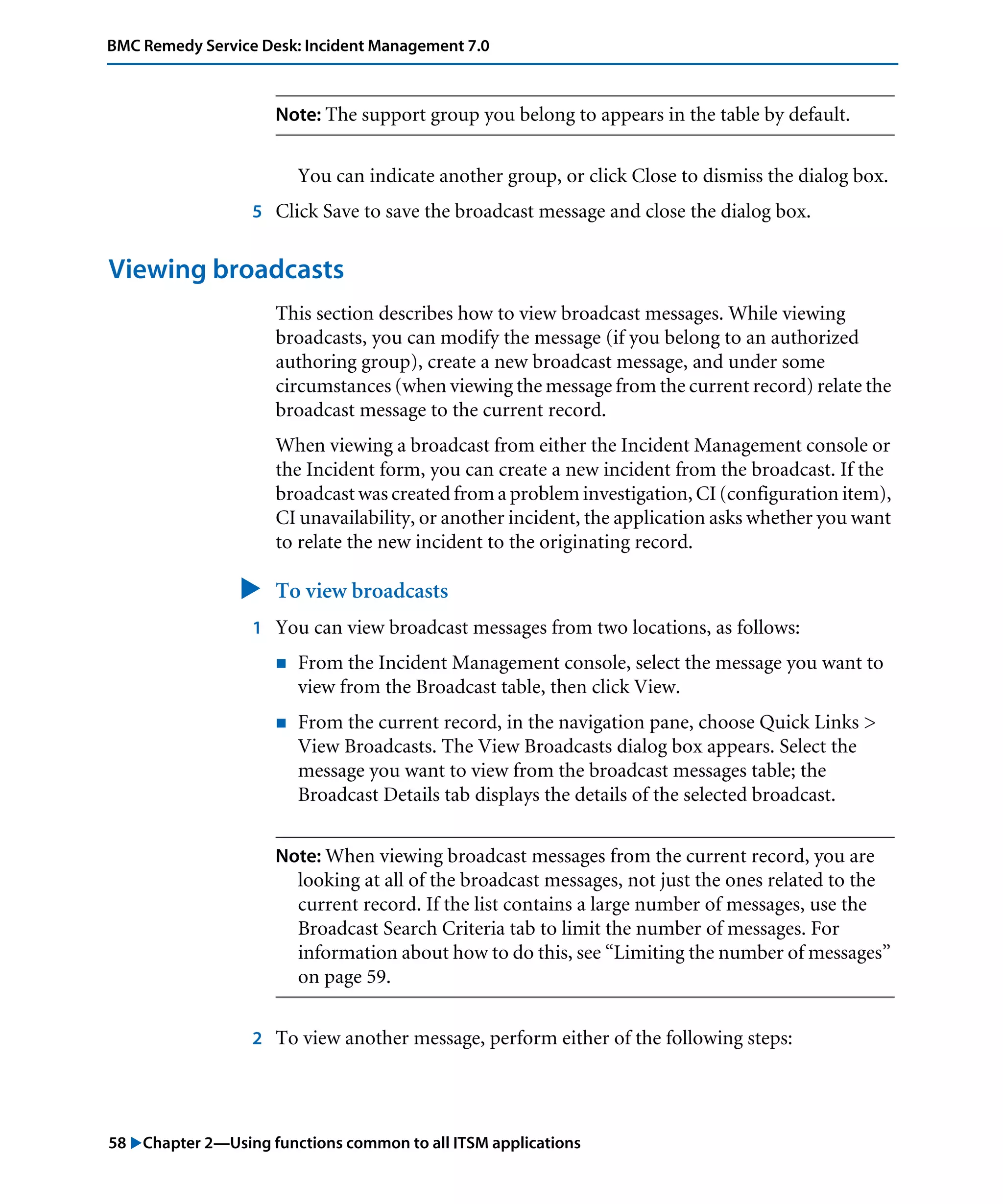 58 "Chapter 2—Using functions common to all ITSM applications
BMC Remedy Service Desk: Incident Management 7.0
Note: The support group you belong to appears in the table by default.
You can indicate another group, or click Close to dismiss the dialog box.
5 Click Save to save the broadcast message and close the dialog box.
Viewing broadcasts
This section describes how to view broadcast messages. While viewing
broadcasts, you can modify the message (if you belong to an authorized
authoring group), create a new broadcast message, and under some
circumstances (when viewing the message from the current record) relate the
broadcast message to the current record.
When viewing a broadcast from either the Incident Management console or
the Incident form, you can create a new incident from the broadcast. If the
broadcast was created from a problem investigation, CI (configuration item),
CI unavailability, or another incident, the application asks whether you want
to relate the new incident to the originating record.
" To view broadcasts
1 You can view broadcast messages from two locations, as follows:
! From the Incident Management console, select the message you want to
view from the Broadcast table, then click View.
! From the current record, in the navigation pane, choose Quick Links >
View Broadcasts. The View Broadcasts dialog box appears. Select the
message you want to view from the broadcast messages table; the
Broadcast Details tab displays the details of the selected broadcast.
Note: When viewing broadcast messages from the current record, you are
looking at all of the broadcast messages, not just the ones related to the
current record. If the list contains a large number of messages, use the
Broadcast Search Criteria tab to limit the number of messages. For
information about how to do this, see “Limiting the number of messages”
on page 59.
2 To view another message, perform either of the following steps:
 