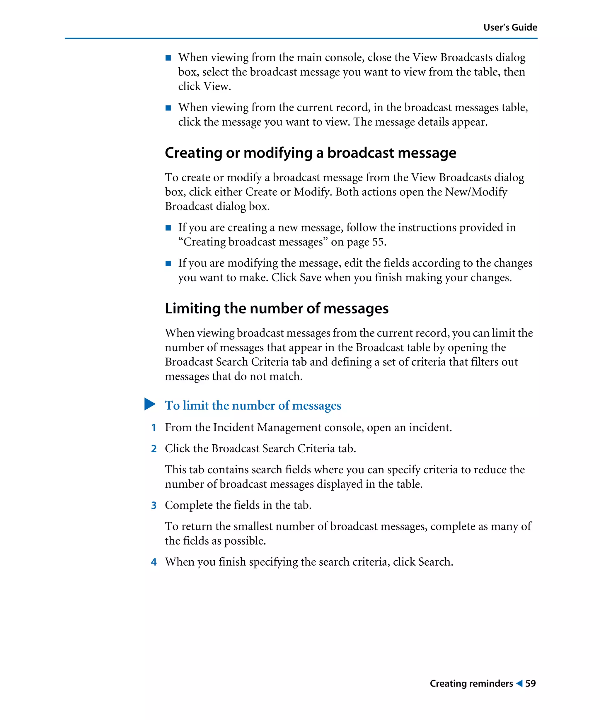 Creating reminders ! 59
User’s Guide
! When viewing from the main console, close the View Broadcasts dialog
box, select the broadcast message you want to view from the table, then
click View.
! When viewing from the current record, in the broadcast messages table,
click the message you want to view. The message details appear.
Creating or modifying a broadcast message
To create or modify a broadcast message from the View Broadcasts dialog
box, click either Create or Modify. Both actions open the New/Modify
Broadcast dialog box.
! If you are creating a new message, follow the instructions provided in
“Creating broadcast messages” on page 55.
! If you are modifying the message, edit the fields according to the changes
you want to make. Click Save when you finish making your changes.
Limiting the number of messages
When viewing broadcast messages from the current record, you can limit the
number of messages that appear in the Broadcast table by opening the
Broadcast Search Criteria tab and defining a set of criteria that filters out
messages that do not match.
" To limit the number of messages
1 From the Incident Management console, open an incident.
2 Click the Broadcast Search Criteria tab.
This tab contains search fields where you can specify criteria to reduce the
number of broadcast messages displayed in the table.
3 Complete the fields in the tab.
To return the smallest number of broadcast messages, complete as many of
the fields as possible.
4 When you finish specifying the search criteria, click Search.
 