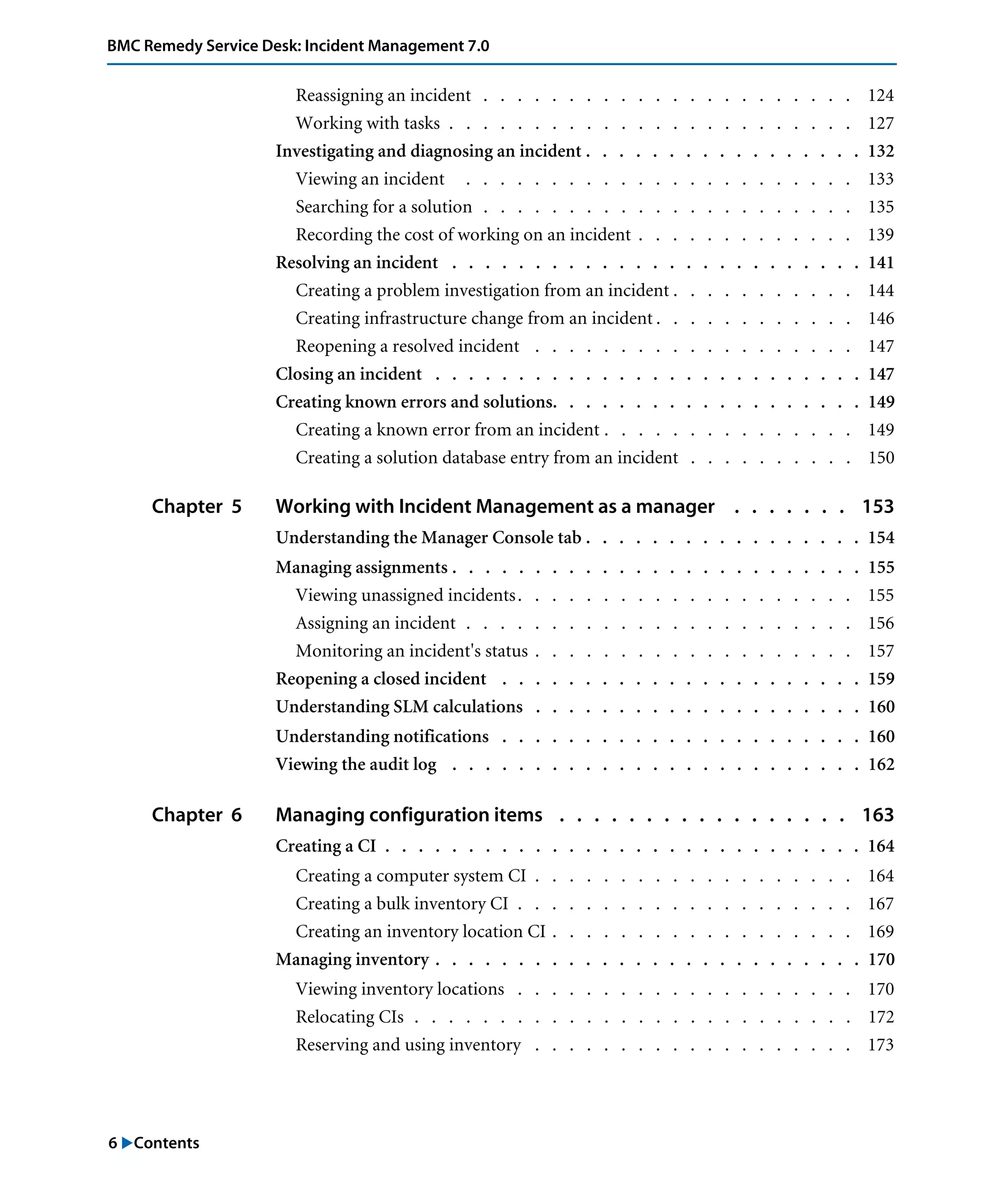 6 "Contents
BMC Remedy Service Desk: Incident Management 7.0
Reassigning an incident . . . . . . . . . . . . . . . . . . . . . . 124
Working with tasks . . . . . . . . . . . . . . . . . . . . . . . . 127
Investigating and diagnosing an incident . . . . . . . . . . . . . . . . . 132
Viewing an incident . . . . . . . . . . . . . . . . . . . . . . . 133
Searching for a solution . . . . . . . . . . . . . . . . . . . . . . 135
Recording the cost of working on an incident . . . . . . . . . . . . . 139
Resolving an incident . . . . . . . . . . . . . . . . . . . . . . . . . 141
Creating a problem investigation from an incident . . . . . . . . . . . 144
Creating infrastructure change from an incident . . . . . . . . . . . . 146
Reopening a resolved incident . . . . . . . . . . . . . . . . . . . 147
Closing an incident . . . . . . . . . . . . . . . . . . . . . . . . . . 147
Creating known errors and solutions. . . . . . . . . . . . . . . . . . . 149
Creating a known error from an incident . . . . . . . . . . . . . . . 149
Creating a solution database entry from an incident . . . . . . . . . . 150
Chapter 5 Working with Incident Management as a manager . . . . . . . 153
Understanding the Manager Console tab . . . . . . . . . . . . . . . . . 154
Managing assignments . . . . . . . . . . . . . . . . . . . . . . . . . 155
Viewing unassigned incidents. . . . . . . . . . . . . . . . . . . . 155
Assigning an incident . . . . . . . . . . . . . . . . . . . . . . . 156
Monitoring an incident's status . . . . . . . . . . . . . . . . . . . 157
Reopening a closed incident . . . . . . . . . . . . . . . . . . . . . . 159
Understanding SLM calculations . . . . . . . . . . . . . . . . . . . . 160
Understanding notifications . . . . . . . . . . . . . . . . . . . . . . 160
Viewing the audit log . . . . . . . . . . . . . . . . . . . . . . . . . 162
Chapter 6 Managing configuration items . . . . . . . . . . . . . . . . . 163
Creating a CI . . . . . . . . . . . . . . . . . . . . . . . . . . . . . 164
Creating a computer system CI . . . . . . . . . . . . . . . . . . . 164
Creating a bulk inventory CI . . . . . . . . . . . . . . . . . . . . 167
Creating an inventory location CI . . . . . . . . . . . . . . . . . . 169
Managing inventory . . . . . . . . . . . . . . . . . . . . . . . . . . 170
Viewing inventory locations . . . . . . . . . . . . . . . . . . . . 170
Relocating CIs . . . . . . . . . . . . . . . . . . . . . . . . . . 172
Reserving and using inventory . . . . . . . . . . . . . . . . . . . 173
 