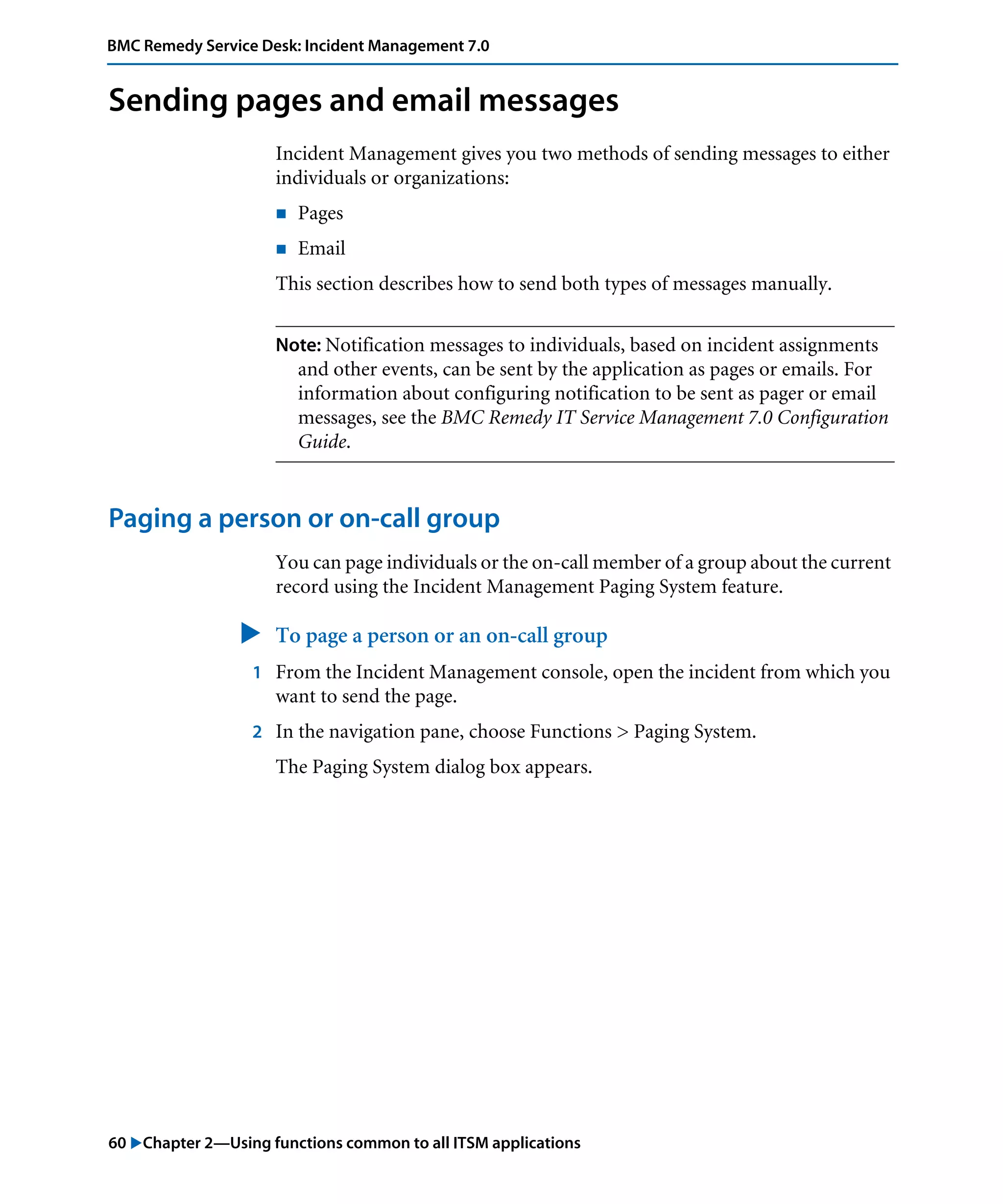 60 "Chapter 2—Using functions common to all ITSM applications
BMC Remedy Service Desk: Incident Management 7.0
Sending pages and email messages
Incident Management gives you two methods of sending messages to either
individuals or organizations:
! Pages
! Email
This section describes how to send both types of messages manually.
Note: Notification messages to individuals, based on incident assignments
and other events, can be sent by the application as pages or emails. For
information about configuring notification to be sent as pager or email
messages, see the BMC Remedy IT Service Management 7.0 Configuration
Guide.
Paging a person or on-call group
You can page individuals or the on-call member of a group about the current
record using the Incident Management Paging System feature.
" To page a person or an on-call group
1 From the Incident Management console, open the incident from which you
want to send the page.
2 In the navigation pane, choose Functions > Paging System.
The Paging System dialog box appears.
 