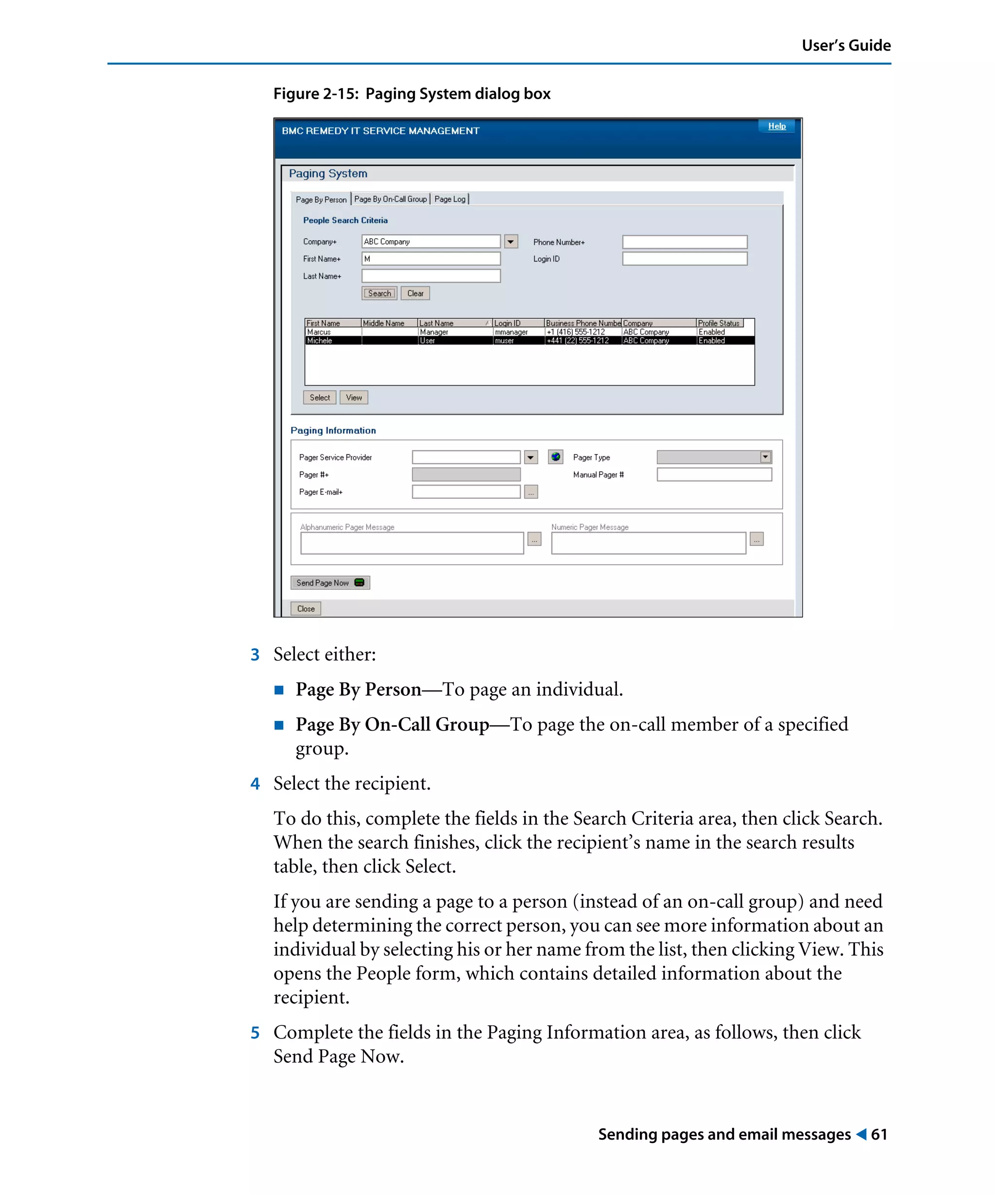 Sending pages and email messages ! 61
User’s Guide
Figure 2-15: Paging System dialog box
3 Select either:
! Page By Person—To page an individual.
! Page By On-Call Group—To page the on-call member of a specified
group.
4 Select the recipient.
To do this, complete the fields in the Search Criteria area, then click Search.
When the search finishes, click the recipient’s name in the search results
table, then click Select.
If you are sending a page to a person (instead of an on-call group) and need
help determining the correct person, you can see more information about an
individual by selecting his or her name from the list, then clicking View. This
opens the People form, which contains detailed information about the
recipient.
5 Complete the fields in the Paging Information area, as follows, then click
Send Page Now.
 