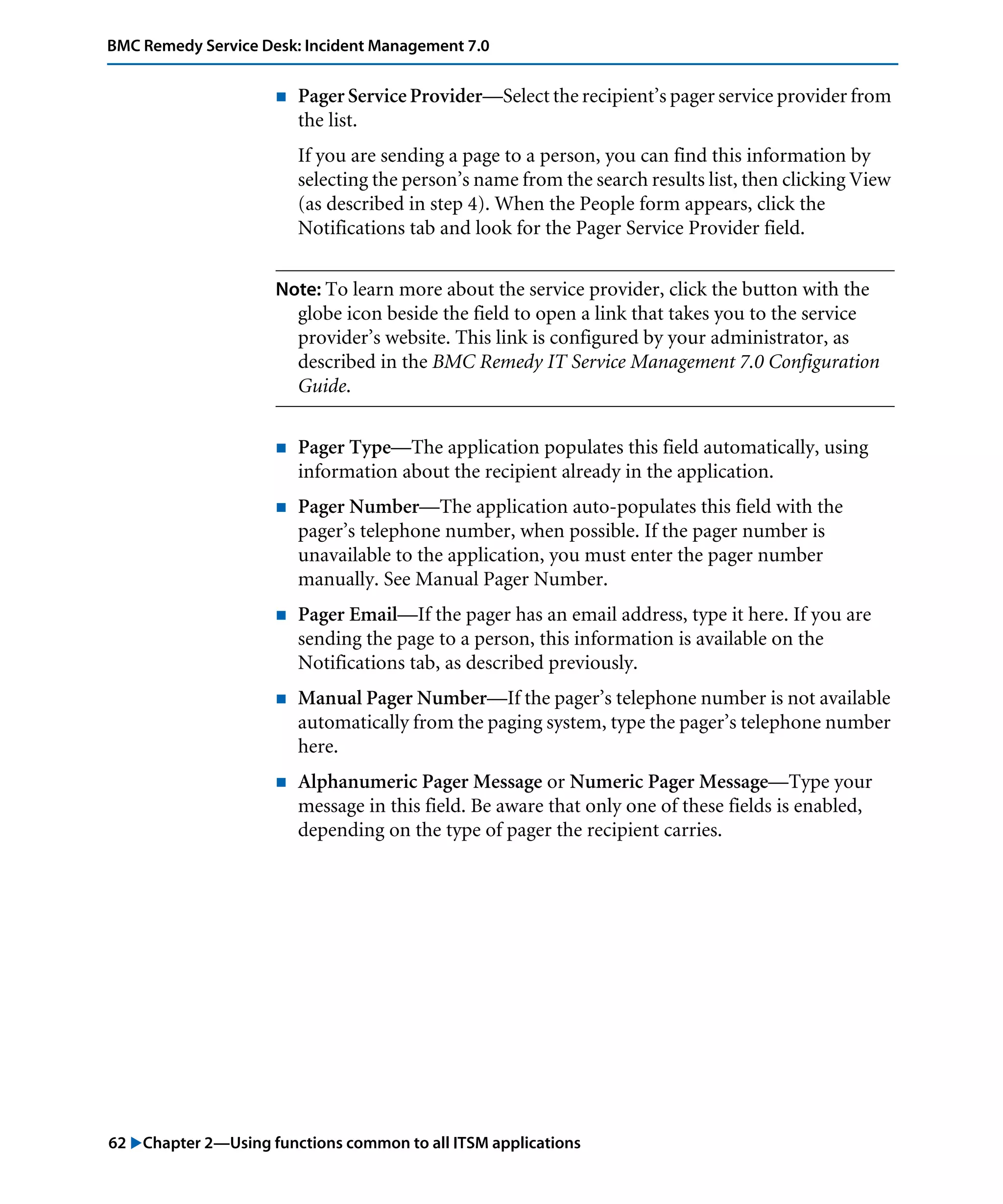 62 "Chapter 2—Using functions common to all ITSM applications
BMC Remedy Service Desk: Incident Management 7.0
! Pager Service Provider—Select the recipient’s pager service provider from
the list.
If you are sending a page to a person, you can find this information by
selecting the person’s name from the search results list, then clicking View
(as described in step 4). When the People form appears, click the
Notifications tab and look for the Pager Service Provider field.
Note: To learn more about the service provider, click the button with the
globe icon beside the field to open a link that takes you to the service
provider’s website. This link is configured by your administrator, as
described in the BMC Remedy IT Service Management 7.0 Configuration
Guide.
! Pager Type—The application populates this field automatically, using
information about the recipient already in the application.
! Pager Number—The application auto-populates this field with the
pager’s telephone number, when possible. If the pager number is
unavailable to the application, you must enter the pager number
manually. See Manual Pager Number.
! Pager Email—If the pager has an email address, type it here. If you are
sending the page to a person, this information is available on the
Notifications tab, as described previously.
! Manual Pager Number—If the pager’s telephone number is not available
automatically from the paging system, type the pager’s telephone number
here.
! Alphanumeric Pager Message or Numeric Pager Message—Type your
message in this field. Be aware that only one of these fields is enabled,
depending on the type of pager the recipient carries.
 