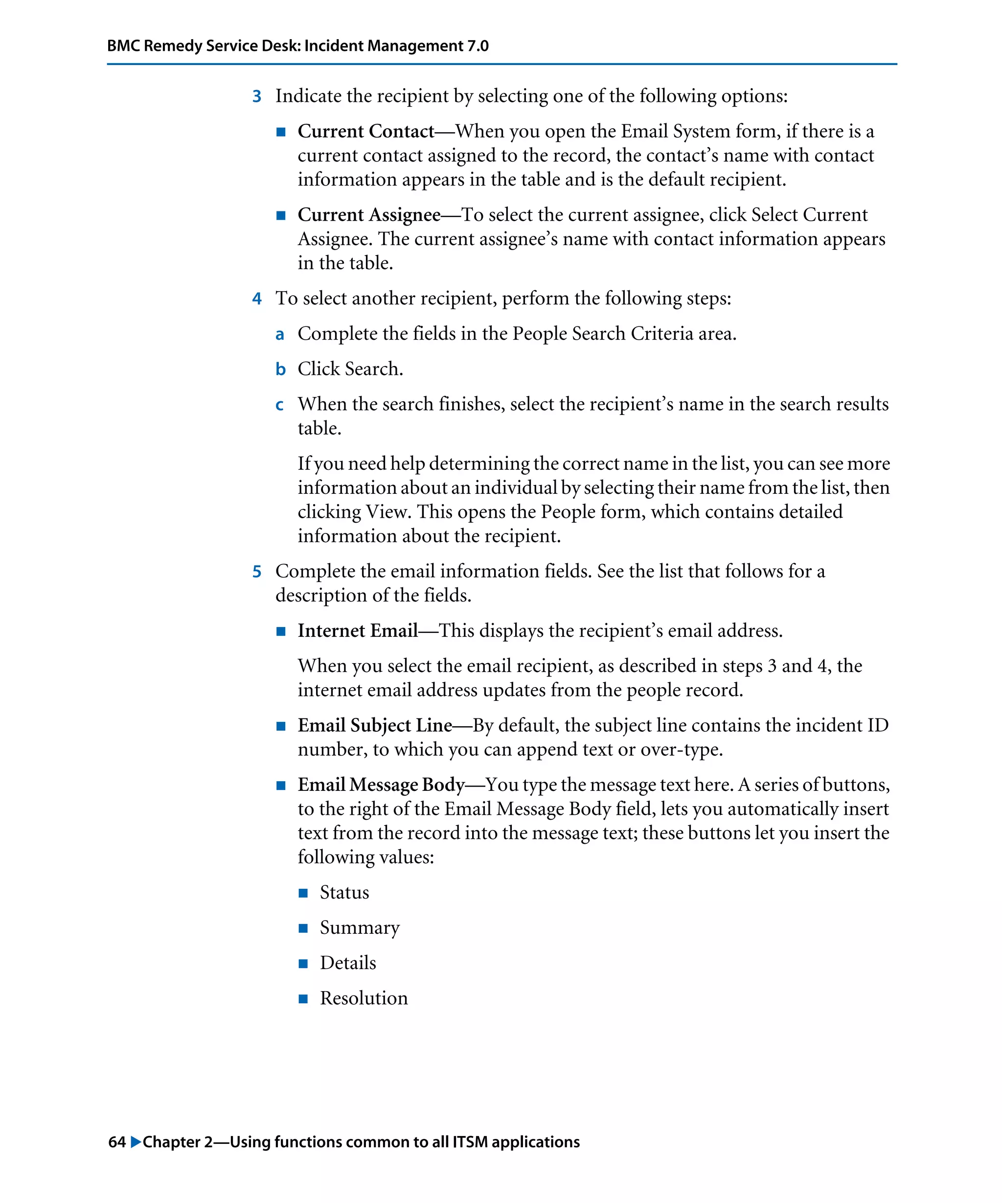 64 "Chapter 2—Using functions common to all ITSM applications
BMC Remedy Service Desk: Incident Management 7.0
3 Indicate the recipient by selecting one of the following options:
! Current Contact—When you open the Email System form, if there is a
current contact assigned to the record, the contact’s name with contact
information appears in the table and is the default recipient.
! Current Assignee—To select the current assignee, click Select Current
Assignee. The current assignee’s name with contact information appears
in the table.
4 To select another recipient, perform the following steps:
a Complete the fields in the People Search Criteria area.
b Click Search.
c When the search finishes, select the recipient’s name in the search results
table.
If you need help determining the correct name in the list, you can see more
information about an individual by selecting their name from the list, then
clicking View. This opens the People form, which contains detailed
information about the recipient.
5 Complete the email information fields. See the list that follows for a
description of the fields.
! Internet Email—This displays the recipient’s email address.
When you select the email recipient, as described in steps 3 and 4, the
internet email address updates from the people record.
! Email Subject Line—By default, the subject line contains the incident ID
number, to which you can append text or over-type.
! Email Message Body—You type the message text here. A series of buttons,
to the right of the Email Message Body field, lets you automatically insert
text from the record into the message text; these buttons let you insert the
following values:
! Status
! Summary
! Details
! Resolution
 