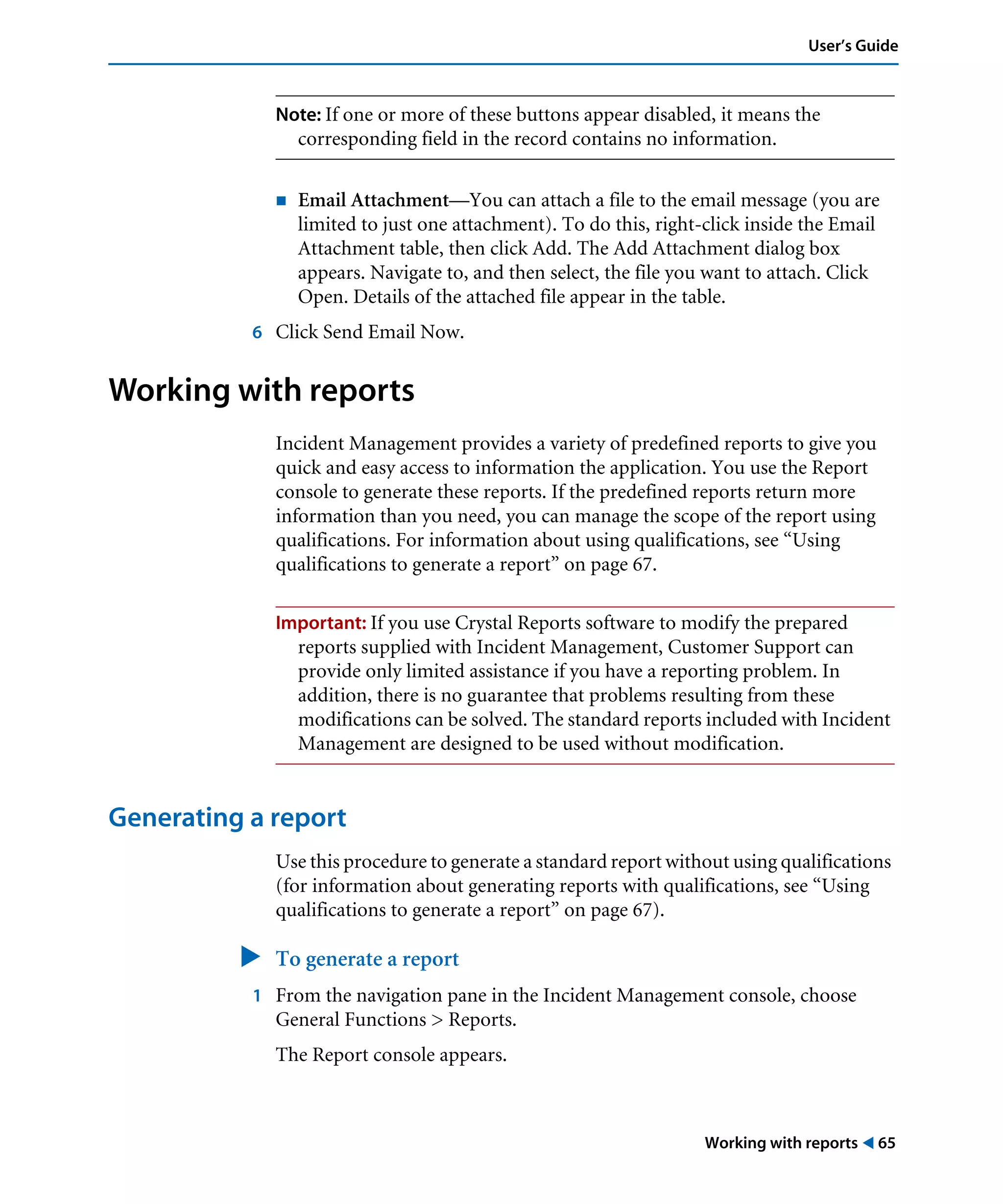 Working with reports ! 65
User’s Guide
Note: If one or more of these buttons appear disabled, it means the
corresponding field in the record contains no information.
! Email Attachment—You can attach a file to the email message (you are
limited to just one attachment). To do this, right-click inside the Email
Attachment table, then click Add. The Add Attachment dialog box
appears. Navigate to, and then select, the file you want to attach. Click
Open. Details of the attached file appear in the table.
6 Click Send Email Now.
Working with reports
Incident Management provides a variety of predefined reports to give you
quick and easy access to information the application. You use the Report
console to generate these reports. If the predefined reports return more
information than you need, you can manage the scope of the report using
qualifications. For information about using qualifications, see “Using
qualifications to generate a report” on page 67.
Important: If you use Crystal Reports software to modify the prepared
reports supplied with Incident Management, Customer Support can
provide only limited assistance if you have a reporting problem. In
addition, there is no guarantee that problems resulting from these
modifications can be solved. The standard reports included with Incident
Management are designed to be used without modification.
Generating a report
Use this procedure to generate a standard report without using qualifications
(for information about generating reports with qualifications, see “Using
qualifications to generate a report” on page 67).
" To generate a report
1 From the navigation pane in the Incident Management console, choose
General Functions > Reports.
The Report console appears.
 