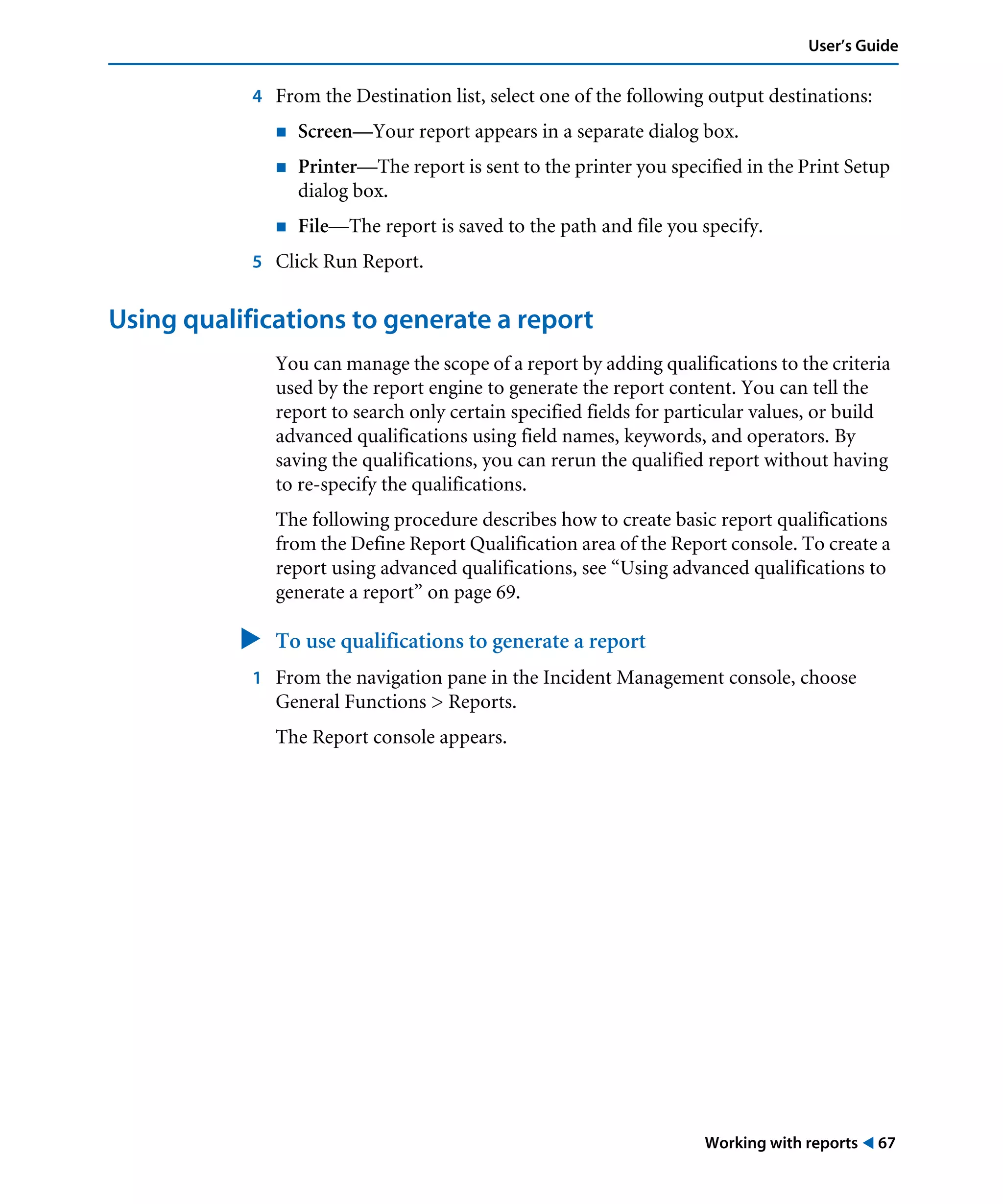 Working with reports ! 67
User’s Guide
4 From the Destination list, select one of the following output destinations:
! Screen—Your report appears in a separate dialog box.
! Printer—The report is sent to the printer you specified in the Print Setup
dialog box.
! File—The report is saved to the path and file you specify.
5 Click Run Report.
Using qualifications to generate a report
You can manage the scope of a report by adding qualifications to the criteria
used by the report engine to generate the report content. You can tell the
report to search only certain specified fields for particular values, or build
advanced qualifications using field names, keywords, and operators. By
saving the qualifications, you can rerun the qualified report without having
to re-specify the qualifications.
The following procedure describes how to create basic report qualifications
from the Define Report Qualification area of the Report console. To create a
report using advanced qualifications, see “Using advanced qualifications to
generate a report” on page 69.
" To use qualifications to generate a report
1 From the navigation pane in the Incident Management console, choose
General Functions > Reports.
The Report console appears.
 