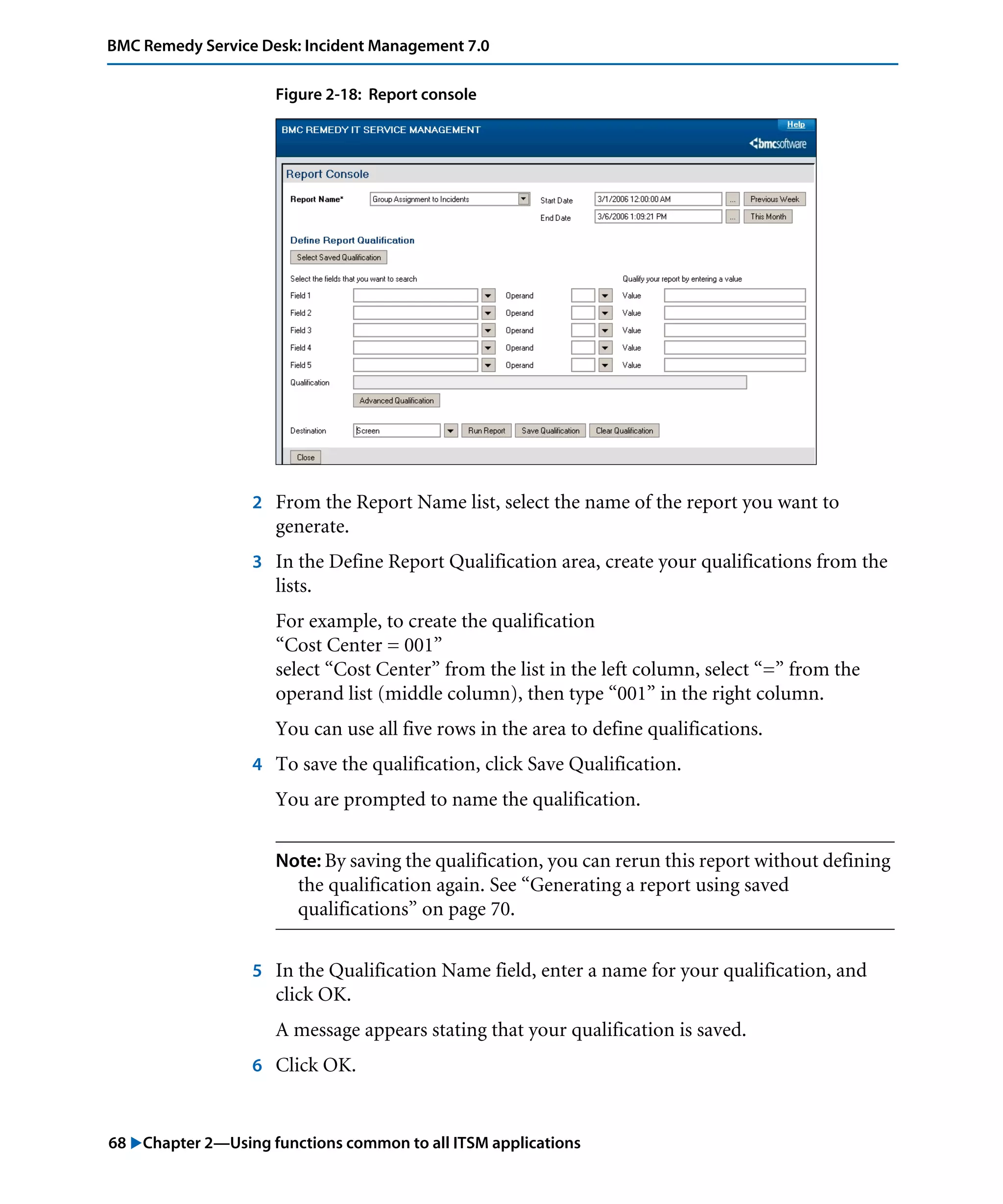 68 "Chapter 2—Using functions common to all ITSM applications
BMC Remedy Service Desk: Incident Management 7.0
Figure 2-18: Report console
2 From the Report Name list, select the name of the report you want to
generate.
3 In the Define Report Qualification area, create your qualifications from the
lists.
For example, to create the qualification
“Cost Center = 001”
select “Cost Center” from the list in the left column, select “=” from the
operand list (middle column), then type “001” in the right column.
You can use all five rows in the area to define qualifications.
4 To save the qualification, click Save Qualification.
You are prompted to name the qualification.
Note: By saving the qualification, you can rerun this report without defining
the qualification again. See “Generating a report using saved
qualifications” on page 70.
5 In the Qualification Name field, enter a name for your qualification, and
click OK.
A message appears stating that your qualification is saved.
6 Click OK.
 