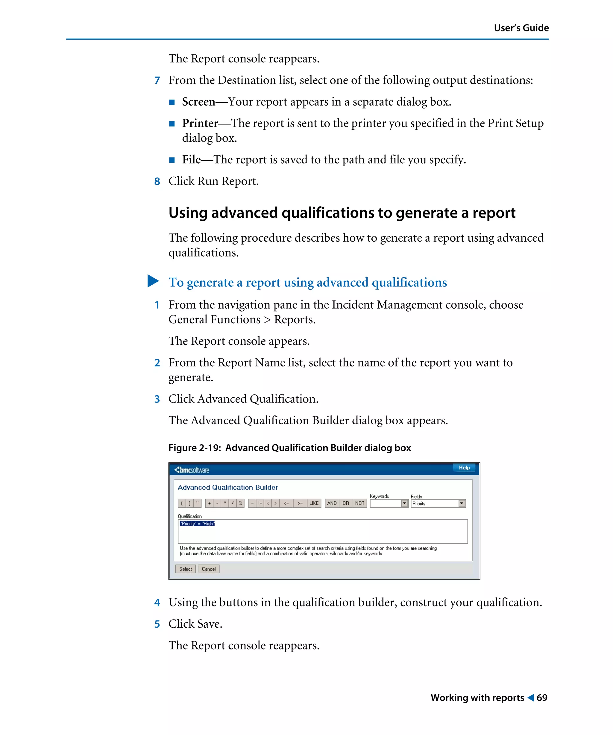 Working with reports ! 69
User’s Guide
The Report console reappears.
7 From the Destination list, select one of the following output destinations:
! Screen—Your report appears in a separate dialog box.
! Printer—The report is sent to the printer you specified in the Print Setup
dialog box.
! File—The report is saved to the path and file you specify.
8 Click Run Report.
Using advanced qualifications to generate a report
The following procedure describes how to generate a report using advanced
qualifications.
" To generate a report using advanced qualifications
1 From the navigation pane in the Incident Management console, choose
General Functions > Reports.
The Report console appears.
2 From the Report Name list, select the name of the report you want to
generate.
3 Click Advanced Qualification.
The Advanced Qualification Builder dialog box appears.
Figure 2-19: Advanced Qualification Builder dialog box
4 Using the buttons in the qualification builder, construct your qualification.
5 Click Save.
The Report console reappears.
 