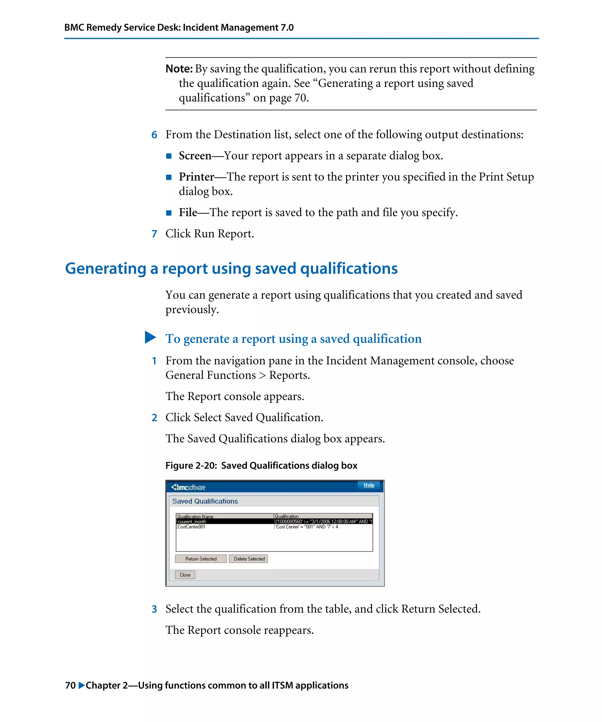 70 "Chapter 2—Using functions common to all ITSM applications
BMC Remedy Service Desk: Incident Management 7.0
Note: By saving the qualification, you can rerun this report without defining
the qualification again. See “Generating a report using saved
qualifications” on page 70.
6 From the Destination list, select one of the following output destinations:
! Screen—Your report appears in a separate dialog box.
! Printer—The report is sent to the printer you specified in the Print Setup
dialog box.
! File—The report is saved to the path and file you specify.
7 Click Run Report.
Generating a report using saved qualifications
You can generate a report using qualifications that you created and saved
previously.
" To generate a report using a saved qualification
1 From the navigation pane in the Incident Management console, choose
General Functions > Reports.
The Report console appears.
2 Click Select Saved Qualification.
The Saved Qualifications dialog box appears.
Figure 2-20: Saved Qualifications dialog box
3 Select the qualification from the table, and click Return Selected.
The Report console reappears.
 