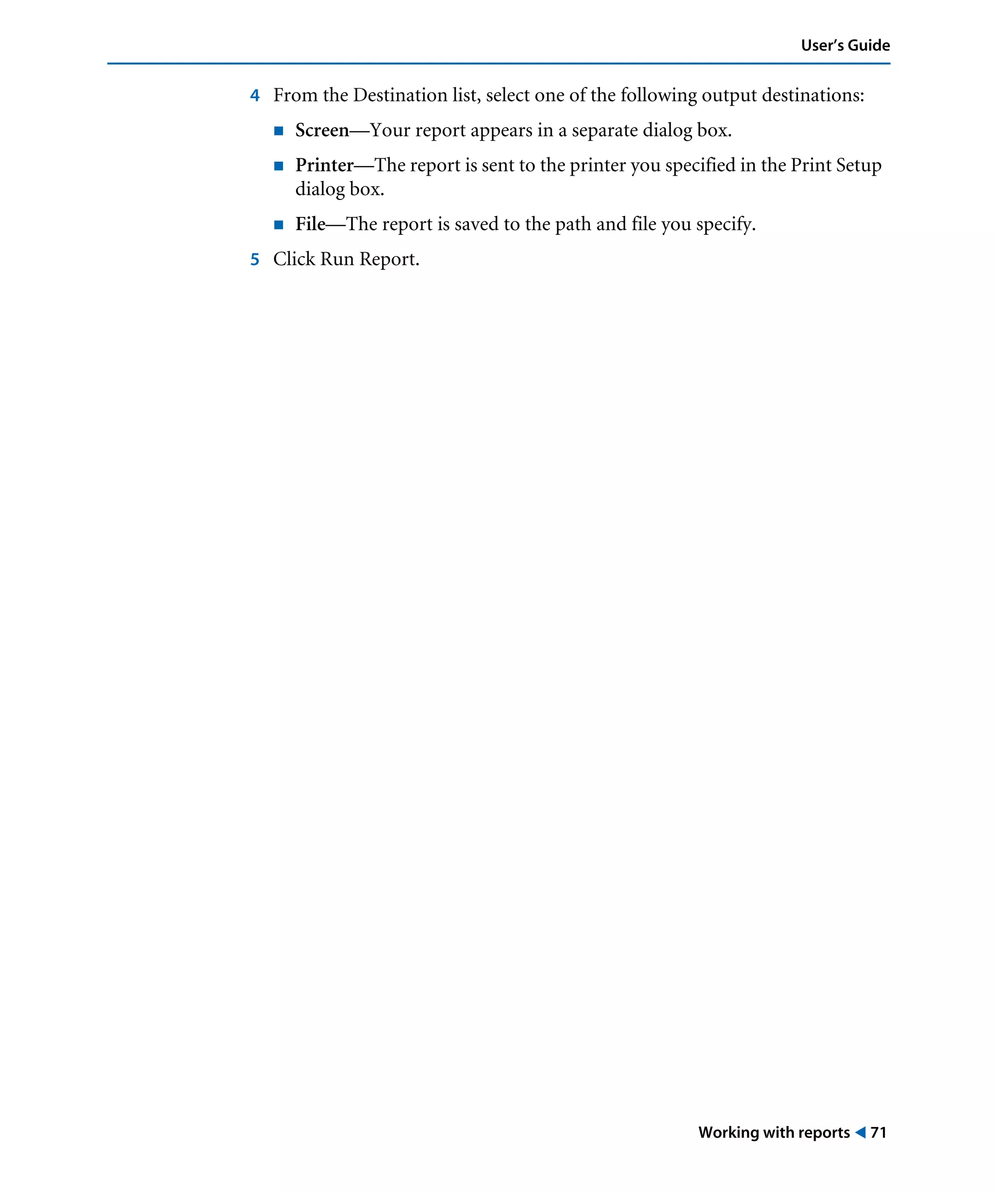 Working with reports ! 71
User’s Guide
4 From the Destination list, select one of the following output destinations:
! Screen—Your report appears in a separate dialog box.
! Printer—The report is sent to the printer you specified in the Print Setup
dialog box.
! File—The report is saved to the path and file you specify.
5 Click Run Report.
 