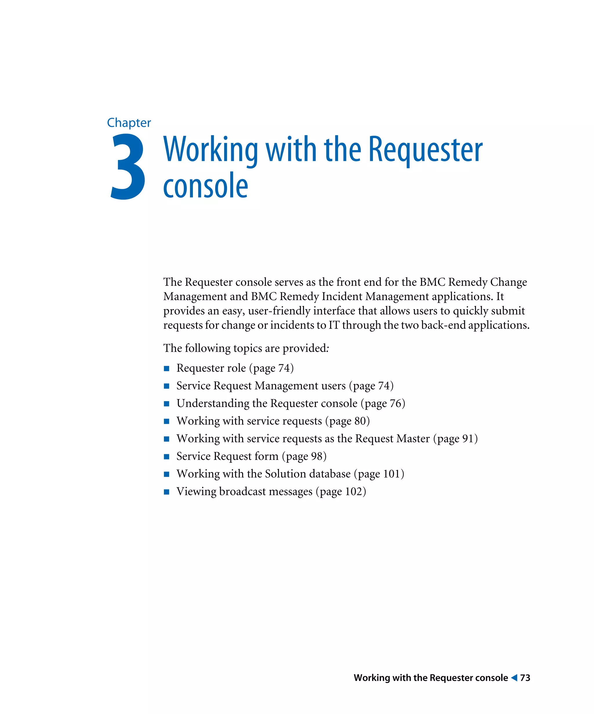 Working with the Requester console ! 73
Chapter
3Working with the Requester
console
The Requester console serves as the front end for the BMC Remedy Change
Management and BMC Remedy Incident Management applications. It
provides an easy, user-friendly interface that allows users to quickly submit
requests for change or incidents to IT through the two back-end applications.
The following topics are provided:
! Requester role (page 74)
! Service Request Management users (page 74)
! Understanding the Requester console (page 76)
! Working with service requests (page 80)
! Working with service requests as the Request Master (page 91)
! Service Request form (page 98)
! Working with the Solution database (page 101)
! Viewing broadcast messages (page 102)
 
